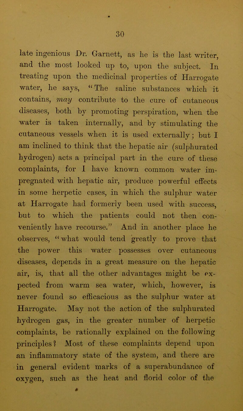 late ingenious Dr. Garnett, as lie is the last writer, and the most looked up to, upon the subject. In treating upon the medicinal properties of Harrogate water, he says, “The saline substances which it contains, may contribute to the cure of cutaneous diseases, both by promoting perspiration, when tbe water is taken internally, and by stimulating the cutaneous vessels when it is used externally; but I am inclined to think that the hepatic air (sulphurated hydrogen) acts a principal part in the cure of these complaints, for I have known common water im- pregnated with hepatic air, produce powerful effects in some herpetic cases, in which the sulphur water at Harrogate had formerly been used with success, but to which the patients could not then con- veniently have recourse.” And in another place he observes, “what would tend greatly to prove that the power this water possesses over cutaneous diseases, depends in a great measure on the hepatic air, is, that all the other advantages might be ex- pected from warm sea water, which, however, is never found so efficacious as the sulphur water at Harrogate. May not the action of the sulphurated hydrogen gas, in the greater number of herpetic complaints, be rationally explained on the following principles'? Most of these complaints depend upon an inflammatoiy state of the system, and there are in general evident marks of a superabundance of oxygen, such as the heat and florid color of the 6