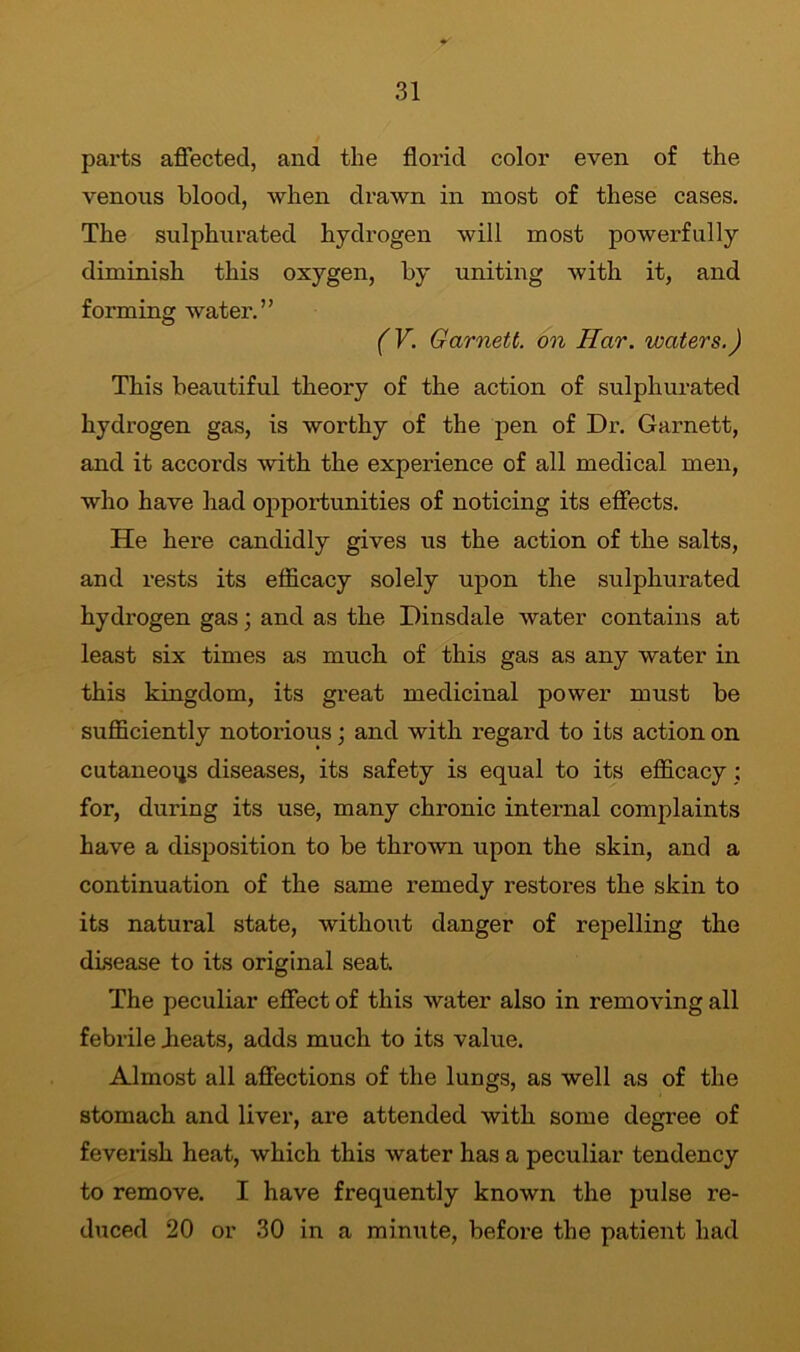 parts affected, and the florid color even of the venous blood, when drawn in most of these cases. The sulphurated hydrogen will most powerfully diminish this oxygen, by uniting with it, and forming water.” (V. Garnett, on Har. waters.) This beautiful theory of the action of sulphurated hydrogen gas, is worthy of the pen of Dr. Garnett, and it accords with the experience of all medical men, who have had opportunities of noticing its effects. He here candidly gives us the action of the salts, and rests its efficacy solely upon the sulphurated hydrogen gas; and as the Dinsdale water contains at least six times as much of this gas as any water in this kingdom, its great medicinal power must be sufficiently notoi'ious; and with regard to its action on cutaneous diseases, its safety is equal to its efficacy ; for, during its use, many chronic internal complaints have a disposition to be thrown upon the skin, and a continuation of the same remedy restores the skin to its natural state, without danger of repelling the disease to its original seat. The peculiar effect of this water also in removing all febrile bleats, adds much to its value. Almost all affections of the lungs, as well as of the stomach and liver, are attended with some degree of feverish heat, which this water has a peculiar tendency to remove. I have frequently known the pulse re- duced 20 or 30 in a minute, before the patient had