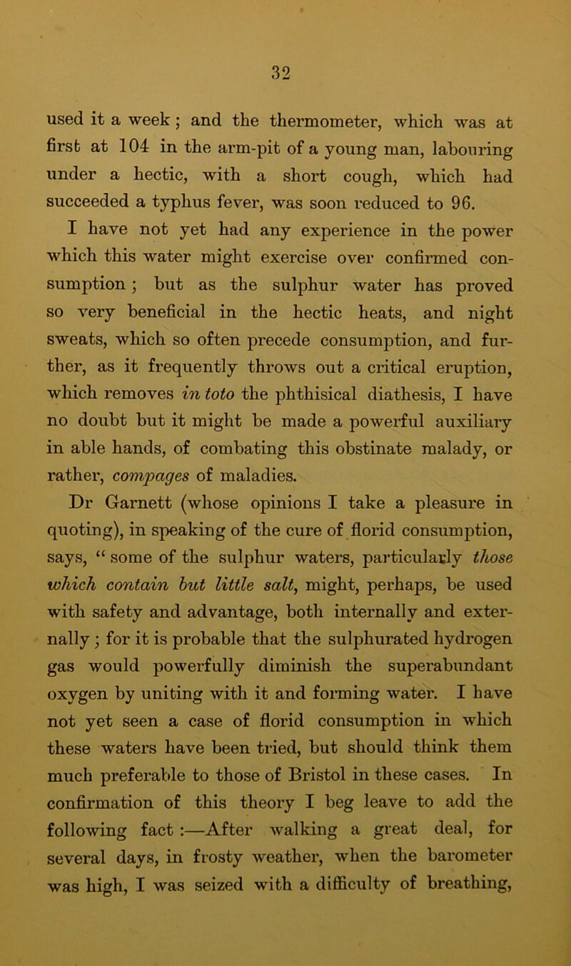 used it a week ; and the thermometer, which was at first at 104 in the arm-pit of a young man, labouring under a hectic, with a short cough, which had succeeded a typhus fever, was soon reduced to 96. I have not yet had any experience in the power which this water might exercise over confirmed con- sumption ; but as the sulphur water has proved so very beneficial in the hectic heats, and night sweats, which so often precede consumption, and fur- ther, as it frequently throws out a critical eruption, which removes in toto the phthisical diathesis, I have no doubt but it might be made a powerful auxiliary in able hands, of combating this obstinate malady, or rather, com,pages of maladies. Dr Garnett (whose opinions I take a pleasure in quoting), in speaking of the cure of florid consumption, says, “ some of the sulphur waters, particularly those which contain hut little salt, might, perhaps, be used with safety and advantage, both internally and exter- nally ; for it is probable that the sulphurated hydrogen gas would powerfully diminish the superabundant oxygen by uniting with it and forming water. I have not yet seen a case of florid consumption in which these waters have been tried, but should think them much preferable to those of Bristol in these cases. In confirmation of this theory I beg leave to add the following fact :—After walking a great deal, for several days, in frosty weather, when the barometer was high, I was seized with a difficulty of breathing,