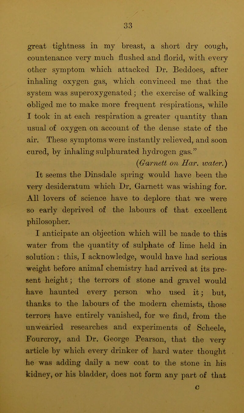 great tightness in my breast, a short dry cough, countenance very much flushed and florid, with every other symptom which attacked Dr. Beddoes, after inhaling oxygen gas, which convinced me that the system was superoxygenated; the exercise of walking obliged me to make more frequent respirations, while I took in at each respiration a greater quantity than usual of oxygen on account of the dense state of the air. These symptoms were instantly relieved, and soon cured, by inhaling sulphurated hydrogen gas. ” (Garnett on Har. water.) It seems the Dinsdale spring would have been the very desideratum which Dr. Garnett was wishing for. All lovers of science have to deplore that we were so early deprived of the labours of that excellent philosopher. I anticipate an objection which will be made to this water from the quantity of sulphate of lime held in solution : this, I acknowledge, would have had serious weight before animal chemistry had arrived at its pre- sent height; the terrors of stone and gravel would have haunted every person who used it; but, thanks to the labours of the modern chemists, those terrors have entirely vanished, for we find, from the unwearied researches and experiments of Scheele, Fourcroy, and Dr. George Pearson, that the very article by which every drinker of hard water thought he was adding daily a new coat to the stone in his kidney, or his bladder, does not form any part of that c