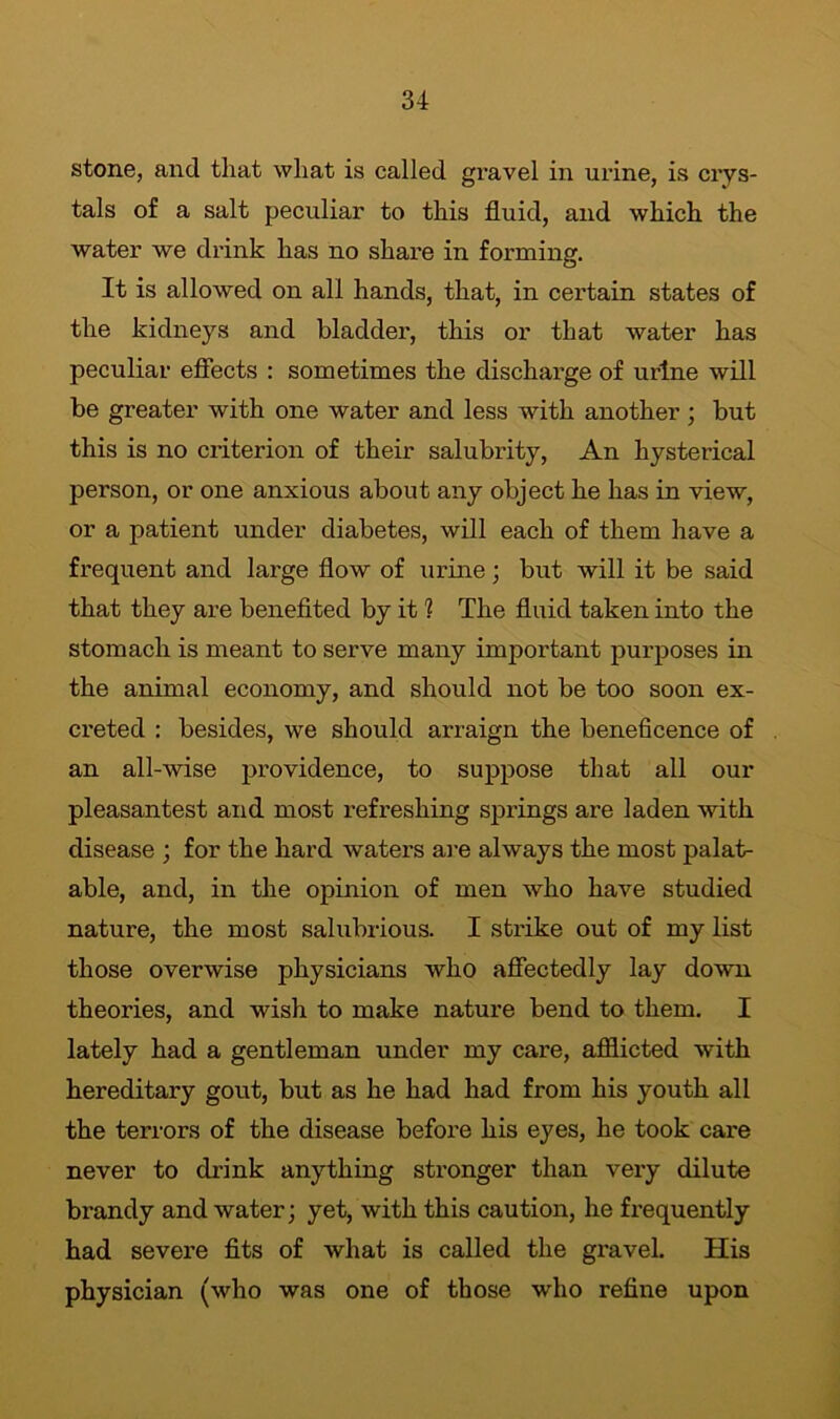 stone, and that what is called gravel in urine, is crys- tals of a salt peculiar to this fluid, and which the water we drink has no share in forming. It is allowed on all hands, that, in certain states of the kidneys and bladder, this or that water has peculiar effects : sometimes the discharge of urine will be greater with one water and less with another ; but this is no criterion of their salubrity, An hysterical person, or one anxious about any object he has in view, or a patient under diabetes, will each of them have a frequent and large flow of urine; but will it be said that they are benefited by it 1 The fluid taken into the stomach is meant to serve many important purposes in the animal economy, and should not be too soon ex- creted : besides, we should arraign the beneficence of an all-wise providence, to suppose that all our pleasantest and most refreshing springs are laden with disease ; for the hard waters are always the most palat- able, and, in the opinion of men who have studied nature, the most salubrious. I strike out of my list those overwise physicians who affectedly lay down theories, and wish to make nature bend to them. I lately had a gentleman under my care, afflicted with hereditary gout, but as he had had from his youth all the terrors of the disease before his eyes, he took care never to drink anything stronger than very dilute brandy and water; yet, with this caution, he frequently had severe fits of what is called the gravel. His physician (who was one of those who refine upon