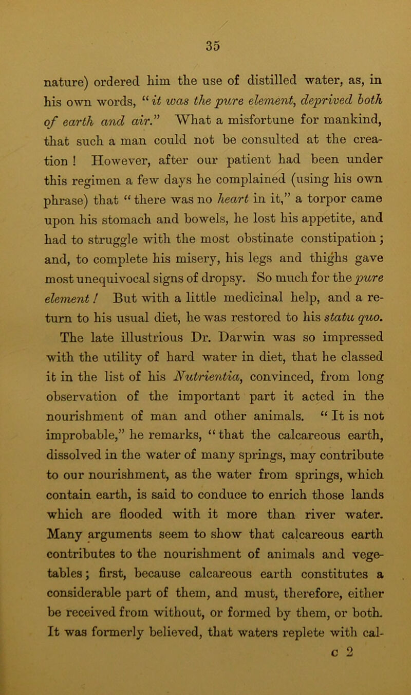 nature) ordered him the use of distilled water, as, in his own words, “ it was the pure element, deprived both of earth and air.” What a misfortune for mankind, that such a man could not be consulted at the crea- tion ! However, after our patient had been under this regimen a few days he complained (using his own phrase) that “ there was no heart in it,” a torpor came upon his stomach and bowels, he lost his appetite, and had to struggle with the most obstinate constipation; and, to complete his misery, his legs and thighs gave most unequivocal signs of dropsy. So much for the p>ure element ! But with a little medicinal help, and a re- turn to his usual diet, he was restored to his statu quo. The late illustrious Dr. Darwin was so impressed with the utility of hard water in diet, that he classed it in the list of his Nutrientia, convinced, from long observation of the important part it acted in the nourishment of man and other animals. “ It is not improbable,” he remarks, “ that the calcareous earth, dissolved in the water of many springs, may contribute to our nourishment, as the water from springs, which contain earth, is said to conduce to enrich those lands which are flooded with it more than river water. Many arguments seem to show that calcareous earth contributes to the nourishment of animals and vege- tables; first, because calcareous earth constitutes a considerable part of them, and must, therefore, either be received from without, or formed by them, or both. It was formerly believed, that waters replete with cal- c 2