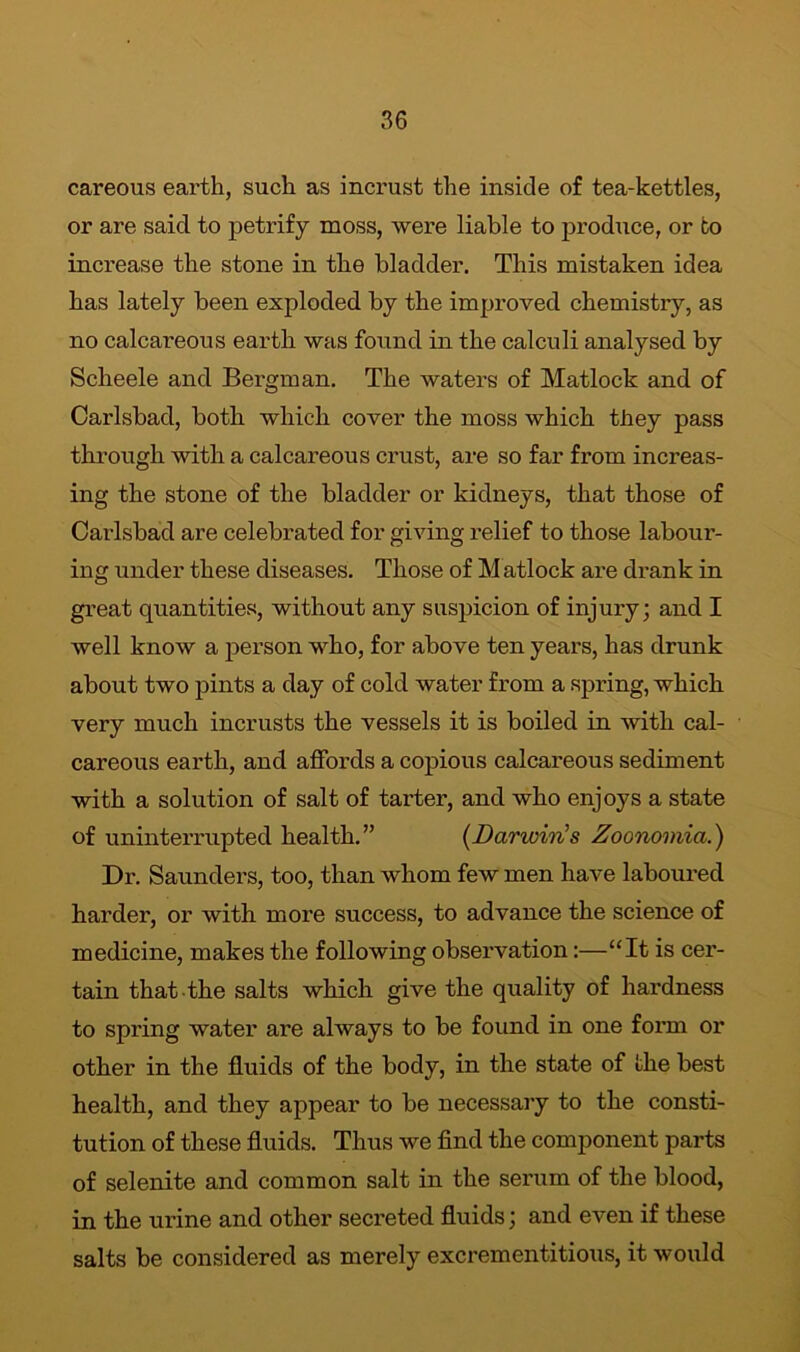 careous earth, such as incrust the inside of tea-kettles, or are said to petrify moss, were liable to produce, or to increase the stone in tlie bladder. This mistaken idea has lately been exploded by the improved chemistry, as no calcareous earth was found in the calculi analysed by Scheele and Bergman. The waters of Matlock and of Carlsbad, both which cover the moss which they pass through with a calcareous crust, are so far from increas- ing the stone of the bladder or kidneys, that those of Carlsbad are celebrated for giving relief to those labour- ing under these diseases. Those of M atlock are drank in great quantities, without any suspicion of injury; and I well know a person who, for above ten years, has drunk about two pints a day of cold water from a spring, which very much incrusts the vessels it is boiled in with cal- careous earth, and affords a copious calcareous sediment with a solution of salt of tarter, and who enjoys a state of uninterrupted health.” (Darwin's Zoonomia.) Dr. Saunders, too, than whom few men have laboured harder, or with more success, to advance the science of medicine, makes the following observation:—“It is cer- tain that the salts which give the quality of hardness to spring water are always to be found in one form or other in the fluids of the body, in the state of the best health, and they appear to be necessary to the consti- tution of these fluids. Thus we find the component parts of selenite and common salt in the serum of the blood, in the ui’ine and other secreted fluids; and even if these salts be considered as merely excrementitious, it would