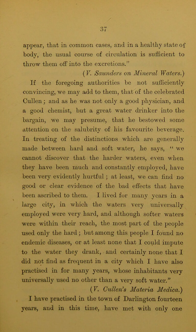 appear, that in common cases, and in a healthy state of body, the usual course of circulation is sufficient to throw them off into the excretions.” (V. Saunders on Mineral Waters.) If the foregoing authorities be not sufficiently convincing, we may add to them, that of the celebrated Cullen; and as he was not only a good physician, and a good chemist, but a great water drinker into the bargain, we may presume, that he bestowed some attention on the salubrity of his favourite beverage. In treating of the distinctions which are generally made between hard and soft water, he says, “ we cannot discover that the harder waters, even when they have been much and constantly employed, have been very evidently hurtful; at least, we can find no good or clear evidence of the bad effects that have been ascribed to them. I lived for many years in a large city, in which the waters very universally employed were very hard, and although softer waters were within their reach, the most part of the people used only the hard; but among this people I found no endemic diseases, or at least none that I could impute to the water they drank, and certainly none that I did not find as frequent in a city which I have also practised in for many years, whose inhabitants very universally used no other than a very soft water.” (V. Cullen’s Materia Medica.) I have practised in the town of Darlington fourteen years, and in this time, have met with only one