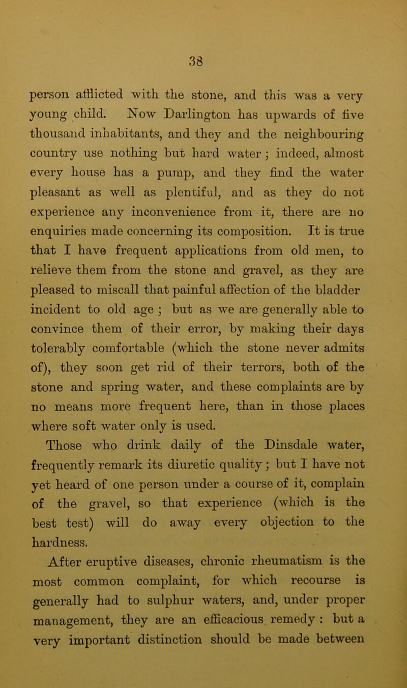 person afflicted with the stone, and this was a very young child. Now Darlington has upwards of five thousand inhabitants, and they and the neighbouring country use nothing but hard water; indeed, almost every house has a pump, and they find the water pleasant as well as plentiful, and as they do not experience any inconvenience from it, there are no enquiries made concerning its composition. It is true that I have frequent applications from old men, to relieve them from the stone and gravel, as they are pleased to miscall that painful affection of the bladder incident to old age ; but as we are generally able to convince them of their error, by making their days tolerably comfortable (which the stone never admits of), they soon get rid of their terrors, both of the stone and spring water, and these complaints are by no means more frequent here, than in those places where soft water only is used. Those who drink daily of the Dinsdale water, frequently remark its diuretic quality; but I have not yet heard of one person under a course of it, complain of the gravel, so that experience (which is the best test) will do away every objection to the hardness. After eruptive diseases, chronic rheumatism is the most common complaint, for which recourse is generally had to sulphur waters, and, under proper management, they are an efficacious remedy : but a very important distinction should be made between