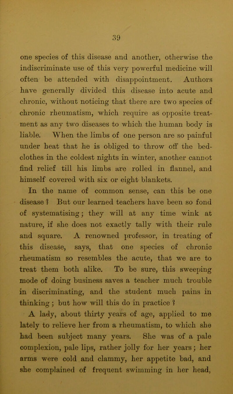 one species of this disease and another, otherwise the indiscriminate use of this very powerful medicine will often be attended with disappointment. Authors have generally divided this disease into acute and chronic, without noticing that there are two species of chronic rheumatism, which require as opposite treat- ment as any two diseases to which the human body is liable. When the limbs of one person are so painful under heat that he is obliged to throw off the bed- clothes in the coldest nights in winter, another cannot find relief till his limbs are rolled in flannel, and himself covered with six or eight blankets. In the name of common sense, can this be one disease 1 But our learned teachers have been so fond of systematising; they will at any time wink at nature, if she does not exactly tally with their rule and square. A renowned professor, in treating of this disease, says, that one species of chronic rheumatism so resembles the acute, that we are to treat them both alike. To be sure, this sweeping mode of doing business saves a teacher much trouble in discriminating, and the student much pains in thinking ; but how will this do in practice ? A lady, about thirty years of age, applied to me lately to relieve her from a rheumatism, to which she had been subject many years. She was of a pale complexion, pale lips, rather jolly for her years; her arms were cold and clammy, her appetite bad, and she complained of frequent swimming in her head,
