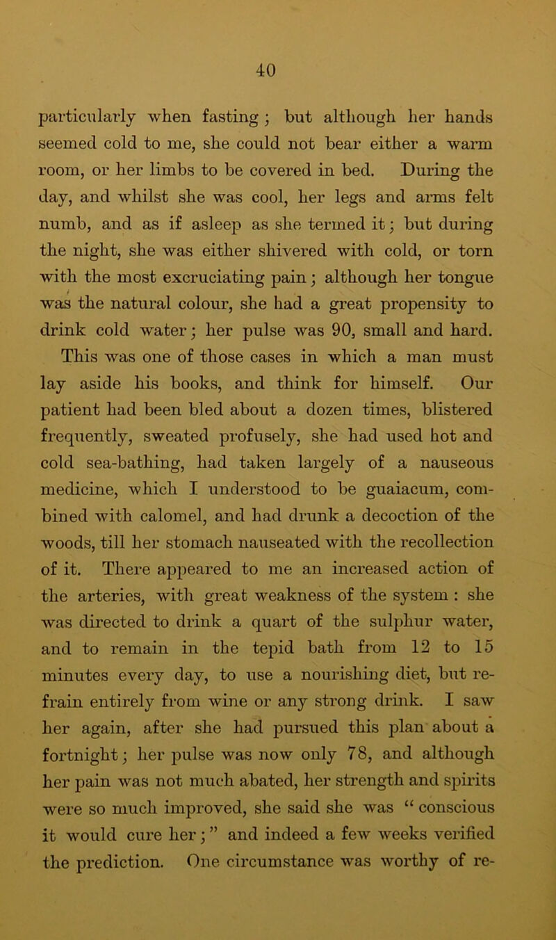 particularly when fasting ; but although her hands seemed cold to me, she could not bear either a warm room, or her limbs to be covered in bed. During the day, and whilst she was cool, her legs and arms felt numb, and as if asleep as she termed it; but during the night, she was either shivered with cold, or torn with the most excruciating pain • although her tongue i was the natural colour, she had a great propensity to drink cold water; her pulse was 90, small and hard. This was one of those cases in which a man must lay aside his books, and think for himself. Our patient had been bled about a dozen times, blistered frequently, sweated profusely, she had used hot and cold sea-bathing, had taken largely of a nauseous medicine, which I understood to be guaiacum, com- bined with calomel, and had drunk a decoction of the woods, till her stomach nauseated with the recollection of it. There appeared to me an increased action of the arteries, with great weakness of the system : she was directed to drink a quart of the sulphur water, and to remain in the tepid bath from 12 to 15 minutes every day, to use a nourishing diet, bixt re- frain entirely from wine or any strong drink. I saw her again, after she had pursued this plan about a fortnight; her pulse was now only 78, and although her pain was not much abated, her strength and spirits were so much improved, she said she was “ conscious it would cure her; ” and indeed a few weeks verified the prediction. One circumstance was worthy of re-