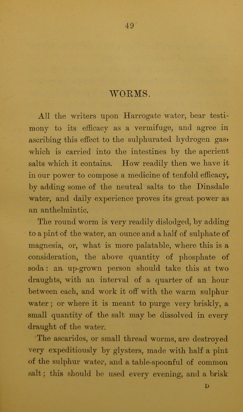 WORMS. All the writers upon Harrogate water, bear testi- mony to its efficacy as a vermifuge, ancl agree in ascribing this effect to the sulphurated hydrogen gas> which is carried into the intestines by the aperient salts which it contains. How readily then we have it in our power to compose a medicine of tenfold efficacy, by adding some of the neutral salts to the Dinsdale water, and daily experience proves its great power as an anthelmintic. The round worm is very readily dislodged, by adding to a pint of the water, an ounce and a half of sulphate of magnesia, or, what is more palatable, where this is a consideration, the above quantity of phosphate of soda: an up-grown person should take this at two draughts, with an interval of a quarter of an hour between each, and work it off with the warm sulphur water; or where it is meant to purge very briskly, a small quantity of the salt may be dissolved in every draught of the water. The ascarides, or small thread worms, are destroyed very expeditiously by glysters, made with half a pint of the sulphur water, and a table-spoonful of common salt; this should be used every evening, and a brisk L)