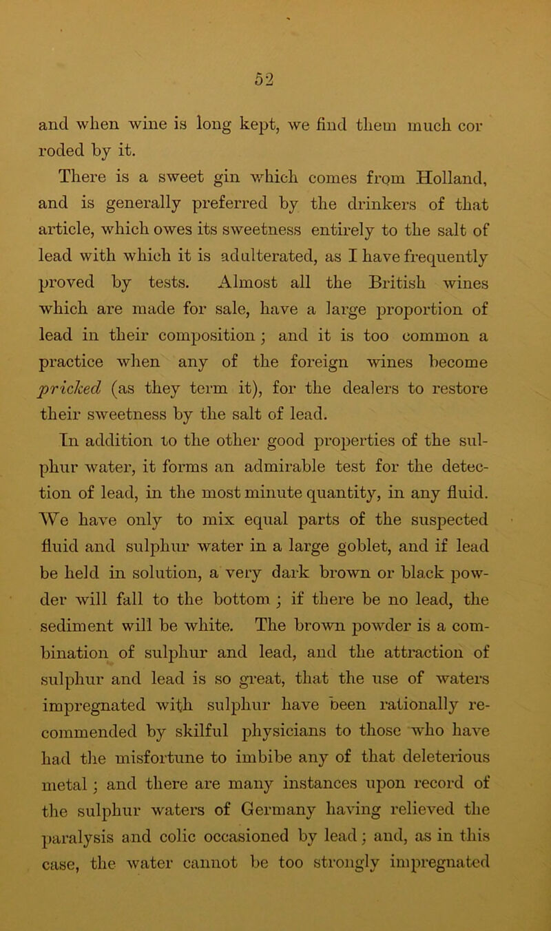 and when wine is long kept, we find them much cor roded by it. There is a sweet gin which comes from Holland, and is generally preferred by the drinkers of that article, which owes its sweetness entirely to the salt of lead with which it is adulterated, as I have frequently proved by tests. Almost all the British wines which are made for sale, have a large proportion of lead in their composition ; and it is too common a practice when any of the foreign wines become pricked (as they term it), for the dealers to restore their sweetness by the salt of lead. In addition to the other good properties of the sul- phur water, it forms an admirable test for the detec- tion of lead, in the most minute quantity, in any fluid. We have only to mix equal parts of the suspected fluid and sulphur water in a large goblet, and if lead be held in solution, a very dark brown or black pow- der will fall to the bottom ; if there be no lead, the sediment will be white. The brown powder is a com- bination of sulphur and lead, and the attraction of sulphur and lead is so great, that the use of waters impregnated with sulphur have been rationally re- commended by skilful physicians to those who have had the misfortune to imbibe any of that deleterious metal : and there are many instances upon record of the sulphur waters of Germany having relieved the paralysis and colic occasioned by lead; and, as in this case, the water cannot be too strongly impregnated