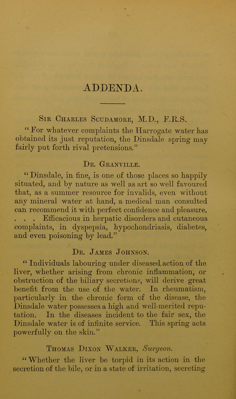 ADDENDA. Sir Charles Scudamore, M.D., F.RS. “ For whatever complaints the Harrogate water has obtained its just reputation, the Dinsdale spring may fairly put forth rival pretensions.” Dr. Granville. “ Dinsdale, in fine, is one of those places so happily situated, and by nature as well as art so well favoured that, as a summer resource for invalids, even without any mineral water at hand, a medical man consulted can recommend it with perfect confidence and pleasure. . . . Efficacious in herpatic disorders and cutaneous complaints, in dyspepsia, hypochondriasis, diabetes, and even poisoning by lead.” \ Dr. James Johnson. “ Individuals labouring under diseased action of the liver, whether arising from chronic inflammation, or obstruction of the biliary secretions, will derive great benefit from the use of the water. In rheumatism, particularly in the chronic form of the disease, the Dinsdale water possesses a high and well-merited repu- tation. In the diseases incident to the fair sex, the Dinsdale water is of infinite service. This spring acts powerfully on the skin.” Thomas Dixon Walker, Surgeon. “ Whether the liver be torpid in its action in the secretion of the bile, or in a state of irritation, secreting