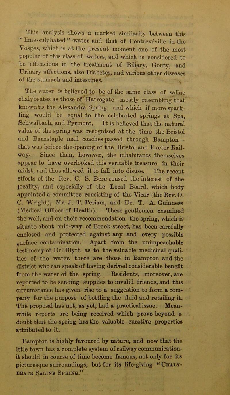 This analysis shows a marked similarity between this lime-sulphated ” water and that of Contrexeville in the Vosges, which is at the present moment one of the most popular of this class of waters, and which is considered to be efficacious in the treatment of Biliary, Gouty, and Urinary affections, also Diabet^, and various other diseases of the stomach and intestines. “ The water is believed to ■ be of the same class of saline chalybeates as those of Harrogate—mostly resembling that known \as the Alexandra Spring—and which if more spark- ling would be equal to the celebrated springs at Spa, Schwalbach, and Pyrraont. It is believed that the natural value of the spring was recognised at the time the Bristol and Barnstaple mail coaches passed through Bampton— that was before the opening of the Bristol and Exeter Rail- way. Since then, however, the inhabitants themselves appear to have overlooked this veritable treasure in their midst, and thus allowed it to fall into disuse. The recent efforts of the Rev. C. S. Bere roused the interest of the locality, and especially of the Local Board, which body appointed a committee consisting of the Vicar (the Rev. 0. C. Wright), Mr. J. T. Periam, and Dr. T. A. Guinness (Medical Officer of Health). These gentlemen examined the well, and on their recommendation the spring, which is situate about mid-way of Brook-street, has been carefully enclosed and protected against any and every possible gurface contamination. Apart from the unimpeachable testimony of Dr. Blyth as to the valuable medicinal quali- ties of the water, there are those in Bampton and the district who can speak of having derived considerable benefit from the water of the spring. Residents, moreover, are reported to be sending supplies to invalid friends, and this circumstance has given rise to a suggestion to form a com- pany for the purpose of bottling the fluid and retailing it. The proposal has not, as yet, had a practical issue. Mean- while reports are being received which prove beyond a doubt that the spring has the valuable curative properties attributed to it. Bampton is highly favoured by nature, and now that the ittle town has a complete system of railway communication) it should in course of time become famous, not only for its pictimesque surroundings, but for its life-giving “ Chaly- UBATB SaLINB SpRINU.”