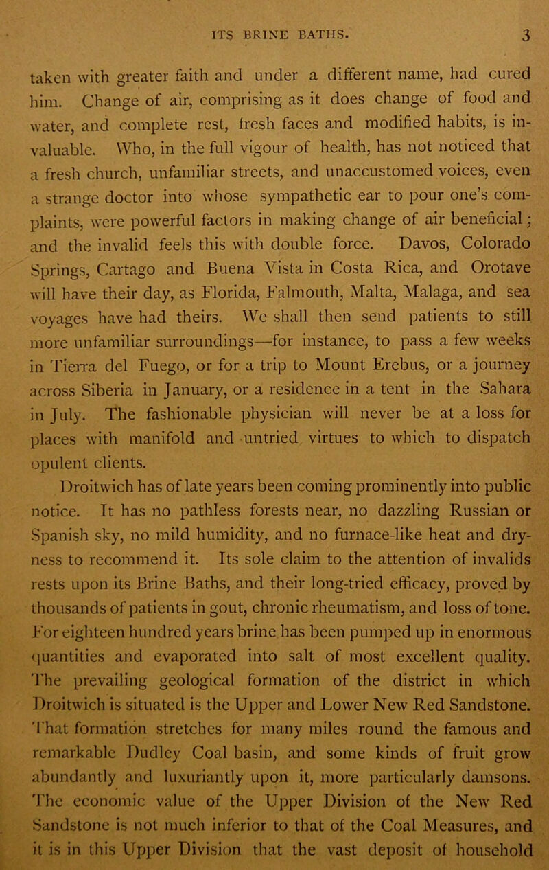 taken with greater faith and under a different name, had cured him. Change of air, comprising as it does change of food and water, and complete rest, fresh faces and modified habits, is in- valuable. Who, in the full vigour of health, has not noticed that a fresh church, unfamiliar streets, and unaccustomed voices, even a strange doctor into whose sympathetic ear to pour one’s com- plaints, were powerful factors in making change of air beneficial; and the invalid feels this with double force. Davos, Colorado Springs, Cartago and Buena Vista in Costa Rica, and Orotave will have their day, as Florida, Falmouth, Malta, Malaga, and sea voyages have had theirs. We shall then send patients to still more unfamiliar surroundings—for instance, to pass a few weeks in TieiTa del Fuego, or for a trip to Mount Erebus, or a journey across Siberia in January, or a residence in a tent in the Sahara in July. The fashionable physician will never be at a loss for places with manifold and untried virtues to which to dispatch opulent clients. Droitwich has of late years been coming prominently into public notice. It has no pathless forests near, no dazzling Russian or Spanish sky, no mild humidity, and no furnace-like heat and dry- ness to recommend it. Its sole claim to the attention of invalids rests upon its Brine Baths, and their long-tried efficacy, proved by thousands of patients in gout, chronic rheumatism, and loss of tone. For eighteen hundred years brine has been pumped up in enormous (juantities and evaporated into salt of most excellent quality. The prevailing geological formation of the district in which Droitwich is situated is the Upper and Lower New Red Sandstone. 'I'hat formation stretches for many miles round the famous and remarkable Dudley Coal basin, and some kinds of fruit grow abundantly and luxuriantly upon it, more particularly damsons. 'I’he economic value of the Upper Division of the New Red Sandstone is not much inferior to that of the Coal Measures, and it is in this Upper Divi.sion that the vast deposit of household