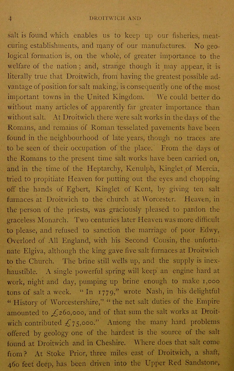 salt is found which enables us to keep up ouf fisheries, meat- curing establishments, and n^any of our manufactures. No geo- logical formation is, on the whole, of greater importance to the welfare of the nation; and, strange though it may appear, it is literally true that Droitwich, from having the greatest possible ad- vantage of position for salt making, is consequen tly one of the most imjDortant towns in the United Kingdom. We could better do without many articles of apparently far greater importance than without salt. At Droitwich there were salt works in the days of the Romans, and remains of Roman tesselated pavements have been found in the neighbourhood of late years, though no traces are to be seen of their occupation of the place. From the days of the Romans to the present time salt works have been carried on, and in the time of the Heptarchy, Kenulph, Kinglet of Mercia, tried to propitiate Heaven for putting out the eyes and chopping off the hands of Egbert, Kinglet of Kent, by giving ten salt furnaces at Droitwich to the church at ^Vorcester. Heaven, in the person of the priests, was graciously pleased to pardon the graceless Monarch. Two centuries later Heaven was more difficult to please, and refused to sanction the marriage of poor Edwy, Overlord of All England, with his Second Cousin, the unfortu- nate Elgiva, although the king gave five salt furnaces at Droitwich to the Church. The brine still wells up, and the supply is inex- haustible. A single powerful spring will keep an engine hard at work, night and day, pumping up brine enough to make i,ooo tons of salt a week. “ In 1779,” wrote Nash, in his delightful “ History of Worcestershire,” “ the net salt duties of the Empire amounted to ^260,000, and of that sum the salt works at Droit- wich contributed 7 5,000.” Among the many hard problems offered by geology one of the hardest is the source of the salt found at Droitwich and in Cheshire. ^Vhere does that salt come fiom? At Stoke Prior, three miles east of Droitwich, a shaft, 460 feet deep, has been driven into the Upper Red Sandstone,