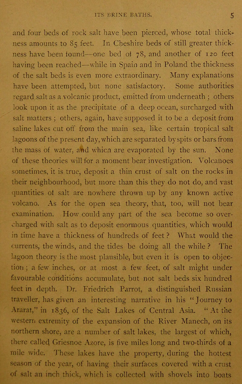 and four beds of rock salt have been pierced, whose total thick- ness amounts to 85 feet. In Cheshire beds of still greater thick- ness have been found—one bed of 78, and another of 120 feet having been reached—while in Spain and in Poland the thickness of the salt beds is even more extraordinary. Many explanations have been attempted, but none satisfactory. Some authorities regard salt as a volcanic product, emitted from underneath ; others look upon it as the precipitate of a deep ocean, surcharged with salt matters ; others, again, have supposed it to be a deposit from saline lakes cut off from the main sea, like certain tropical salt lagoons of the present day, which are separated by spits or bars from the mass of water, aVid whicn are evaporated by the sun. None of these theories will for a moment bear investigation. Volcanoes sometimes, it is true, deposit a thin crust of salt on the rocks in their neighbourhood, but more than this they do not do, and vast (]uantities of salt are nowhere thrown up by any known active volcano. As for the open sea theory, that, too, will not bear examination. How could any part of the sea become so over- charged with salt as to deposit enormous quantities, which would in time have a thickness of hundreds of feet ? What would the currents, the winds, and the tides be doing all the while ? The lagoon theory is the most plausible, but even it is open to objec- tion ; a few inches, or at most a few feet, of salt might under favourable conditions accumulate, but not salt beds six hundred feet in depth. Dr. Friedrich Parrot, a distinguished Russian traveller, has given an interesting narrative in his “Journey to .Ararat,” in 1836, of the Salt Lakes of Central Asia. “ At the western extremity of the expansion of the River Manech, on its northern shore, are a number of salt lakes, the largest of which, there calleij Griesnoe A/.ore, is five miles long and two-thirds of a mile wide. These lakes have the property, during the hottest season of the year, of having their surfaces covered with a crust of salt an inch thick, which is collected with shovels into boats