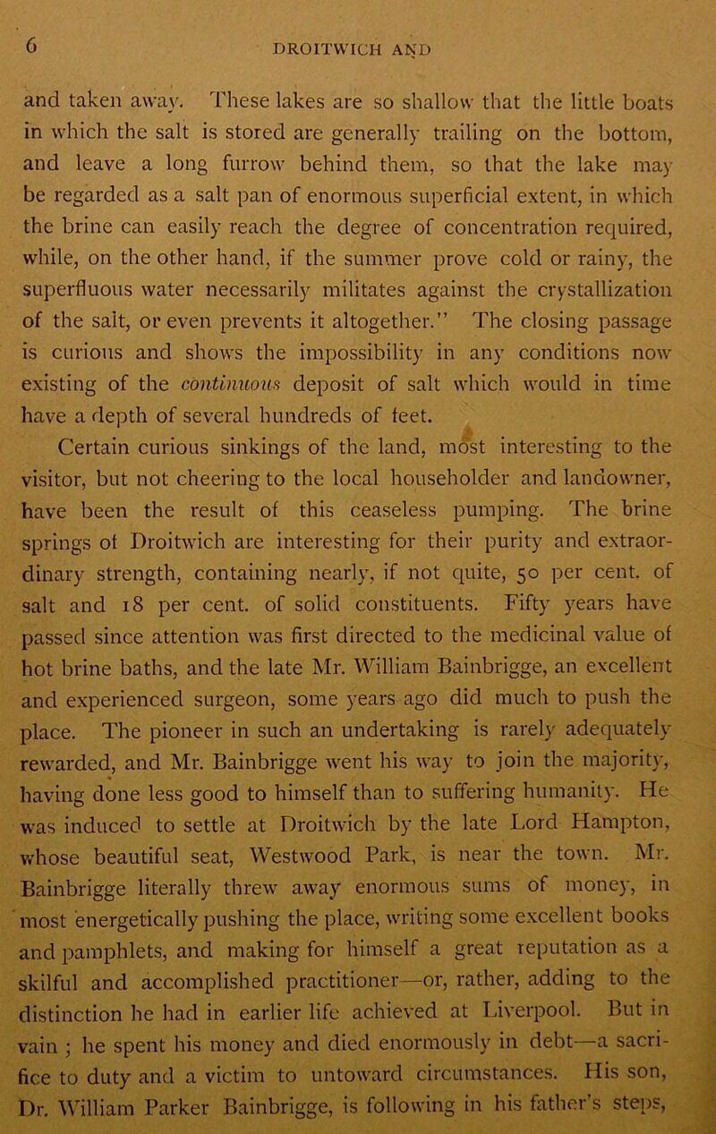 and taken away. These lakes are so shallow that the little boats in which the salt is stored are generally trailing on the bottom, and leave a long furrow behind them, so that the lake may be regarded as a salt pan of enormous superficial extent, in which the brine can easily reach the degree of concentration required, while, on the other hand, if the summer prove cold or rainy, the superfluous water necessarily militates against the crystallization of the salt, or even prevents it altogether.” The closing passage is curious and shows the impossibility in any conditions now existing of the continuous deposit of salt which would in time have a depth of several hundreds of feet. T. Certain curious sinkings of the land, most interesting to the visitor, but not cheering to the local householder and landowner, have been the result of this ceaseless pumping. The brine springs of Droitwich are interesting for their purity and extraor- dinary strength, containing nearly, if not quite, 50 per cent, of salt and 18 per cent, of solid constituents. Fifty years have passed since attention was first directed to the medicinal value of hot brine baths, and the late Mr. William Bainbrigge, an excellent and experienced surgeon, some years ago did much to push the place. The pioneer in such an undertaking is rarely adequately- rewarded, and Mr. Bainbrigge went his way to join the majority, having done less good to himself than to suffering humanity. He was induced to settle at Droitwich by the late Lord Hampton, whose beautiful seat, Westwood Park, is near the town. Mr. Bainbrigge literally threw away'’ enormous sums of money, in inost energetically pushing the place, writing some excellent books and pamphlets, and making for himself a great reputation as a skilful and accomplished practitioner—or, rather, adding to the distinction he had in earlier life achieved at Liverpool. But in vain ; he spent his money and died enormously in debt—a sacri- fice to duty and a victim to untoward circumstances. His son. Dr. William Parker Bainbrigge, is following in his father’s steips,