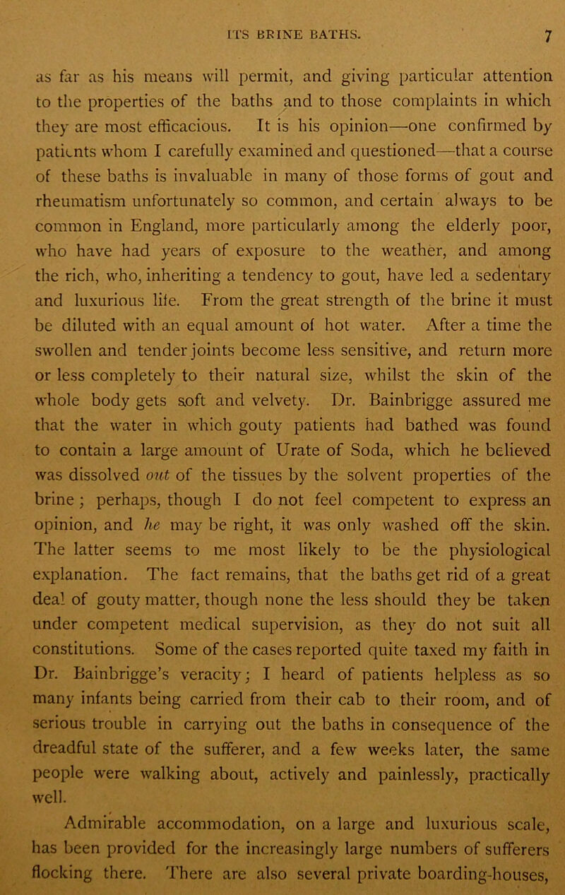 as far as his means will permit, and giving particular attention to the properties of the baths and to those complaints in which they are most efficacious. It is his opinion—one confirmed by patients whom I carefully examined and questioned—that a course of these baths is invaluable in many of those forms of gout and rheumatism unfortunately so common, and certain always to be common in England, more particularly among the elderly poor, who have had years of exposure to the weather, and among the rich, who, inheriting a tendency to gout, have led a sedentary and luxurious life. From the great strength of the brine it must be diluted with an equal amount of hot water. After a time the swollen and tender joints become less sensitive, and return more or less completely to their natural size, whilst the skin of the whole body gets aoft and velvety. Dr. Bainbrigge assured me that the water in which gouty patients had bathed was found to contain a large amount of Urate of Soda, which he believed was dissolved out of the tissues by the solvent properties of the brine; perhaps, though I do not feel competent to express an opinion, and he may be right, it was only washed off the skin. The latter seems to me most likely to be the physiological explanation. The fact remains, that the baths get rid of a great deal of gouty matter, though none the less should they be taken under competent medical supervision, as they do not suit all constitutions. Some of the cases reported quite taxed my faith in Dr. Bainbrigge’s veracity; I heard of patients helpless as so many infants being carried from their cab to their room, and of serious trouble in carrying out the baths in consequence of the dreadful state of the sufferer, and a few weeks later, the same people were walking about, actively and painlessly, practically well. Admirable accommodation, on a large and luxurious scale, has been provided for the increasingly large numbers of sufferers flocking there. There are also several private boarding-houses.