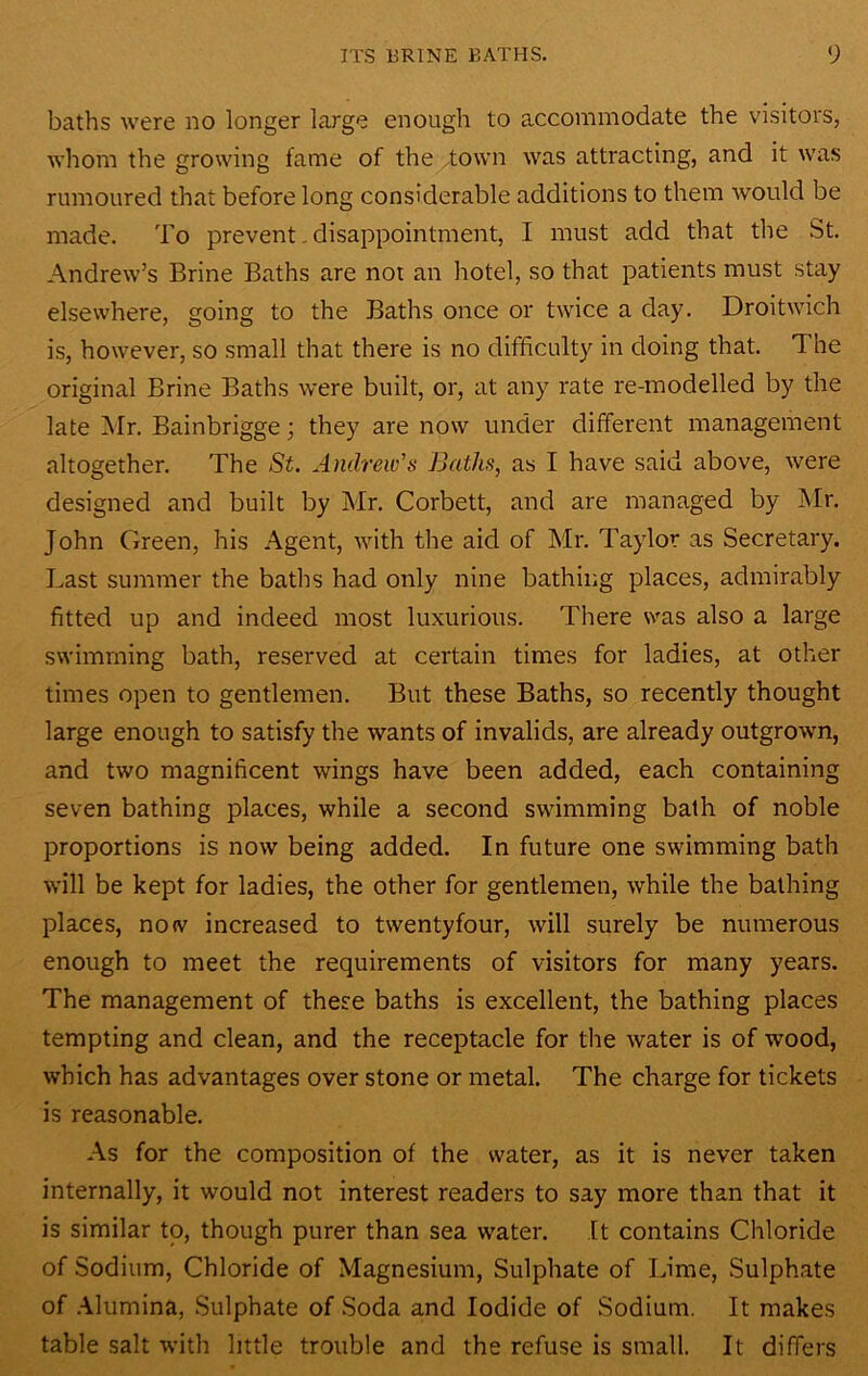 baths were no longer large enough to accommodate the visitors, whom the growing fame of the ^town was attracting, and it was rumoured that before long considerable additions to them would be made. To prevent. disappointment, I must add that the St. Andrew’s Brine Baths are not an hotel, so that patients must stay elsewhere, going to the Baths once or twice a day. Droitwich is, however, so small that there is no difficulty in doing that. The original Brine Baths were built, or, at any rate re-modelled by the late INIr. Bainbrigge; they are now under different management altogether. The St. Andrew's Baths, as I have said above, were designed and built by Mr. Corbett, and are managed by Mr. John Green, his Agent, with the aid of Mr. Taylor as Secretary. Last summer the baths had only nine bathing places, admirably fitted up and indeed most luxurious. There svas also a large swimming bath, reserved at certain times for ladies, at other times open to gentlemen. But these Baths, so recently thought large enough to satisfy the wants of invalids, are already outgrown, and two magnificent wings have been added, each containing seven bathing places, while a second swimming bath of noble proportions is now being added. In future one swimming bath will be kept for ladies, the other for gentlemen, while the bathing places, no(v increased to twentyfour, will surely be numerous enough to meet the requirements of visitors for many years. The management of these baths is excellent, the bathing places tempting and clean, and the receptacle for the water is of wood, which has advantages over stone or metal. The charge for tickets is reasonable. As for the composition of the water, as it is never taken internally, it would not interest readers to say more than that it is similar to, though purer than sea water. ft contains Chloride of Sodium, Chloride of Magnesium, Sulphate of Lime, Sulphate of .Mumina, Sulphate of Soda and Iodide of Sodium. It makes table salt with little trouble and the refuse is small. It differs