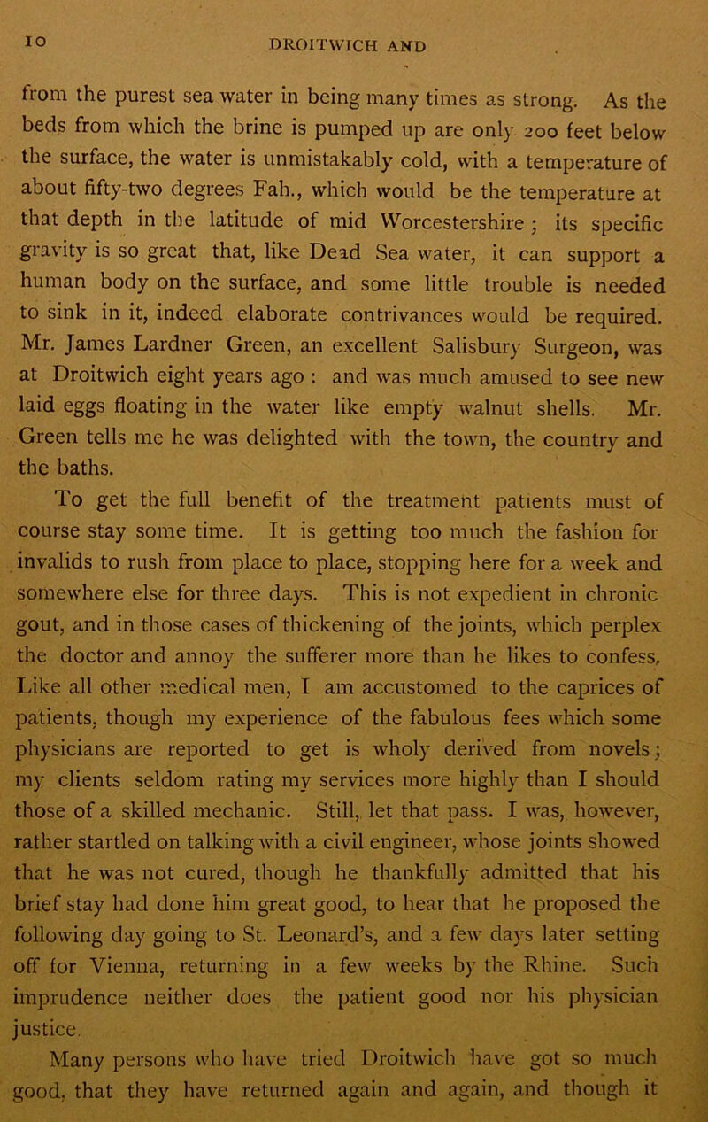 lO from the purest sea water in being many times as strong. As the beds from which the brine is pumped up are only 200 feet below the surface, the water is unmistakably cold, with a temperature of about fifty-two degrees Fah., which would be the temperature at that depth in the latitude of mid Worcestershire ; its specific gravity is so great that, like Dead Sea water, it can support a human body on the surface, and some little trouble is needed to sink in it, indeed elaborate contrivances would be required. Mr. James Lardner Green, an excellent Salisbury Surgeon, was at Droitwich eight years ago : and was much amused to see new laid eggs floating in the water like empty walnut shells. Mr. Green tells me he was delighted with the town, the country and the baths. To get the full benefit of the treatment patients must of course stay some time. It is getting too much the fashion for invalids to rush from place to place, stopping here for a week and somewhere else for three days. This is not expedient in chronic gout, and in those cases of thickening of the joints, which perplex the doctor and annoy the sufferer more than he likes to confess. Like all other medical men, I am accustomed to the caprices of patients, though my experience of the fabulous fees which some physicians are reported to get is wholy derived from novels; my clients seldom rating my services more highly than I should those of a skilled mechanic. Still, let that pass. I was, however, rather startled on talking with a civil engineer, whose joints showed that he was not cured, though he thankfully admitted that his brief stay had done him great good, to hear that he proposed the following day going to St. Leonard’s, and a few days later setting off for Vienna, returning in a few weeks by the Rhine. Such imprudence neither does the patient good nor his physician justice. Many persons who have tried Droitwich have got so much good, that they have returned again and again, and though it
