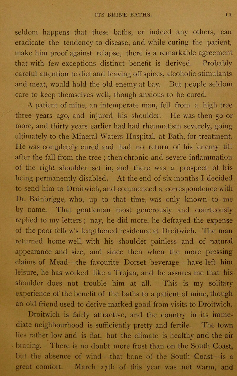 seldom happens that these baths, or indeed any others, can eradicate the tendency to disease, and while curing the patient, make him proof against relapse, there is a remarkable agreement that with few exceptions distinct benefit is derived. Probably careful attention to diet and leaving off spices, alcoholic stimulants and meat, would hold the old enemy at bay. But jieople seldom care to keep themselves well, though anxious to be cured. A patient of mine, an intemperate man, fell from a high tree three years ago, and injured his shoulder. Pie was then 50 or more, and thirty years earlier had had rheumatism severely, going ultimately to the Mineral Waters Hospital, at Bath, for treatment. He was con\[3letely cured and had no return of his enemy till after the fall from the. tree; then chronic and severe inflammation of the right shoulder set in, and there was a prospect of his being permanently disabled. At the end of six months I decided to send him to Droitwich, and commenced a correspondence with Dr. Bainbrigge, who, up to that time, was only known to me by name. That gentleman most generously and courteously replied to my letters; nay, he did more, he defrayed the expense of the poor fellow’s lengthened residence at Droitwich. The man returned home well, with his shoulder painless and of natural appearance and size, and since then when the more pressing claims of Mead—the favourite Dorset beverage—have left him leisure, he has worked like a Trojan, and he assures me that his- shoulder does not trouble him at all. This is my solitary experience of the benefit of the baths to a patient of mine, though an old friend used to derive marked good from visits to Droitwich. Droitwich is fairly attractive, and the country in its imme- diate neighbourhood is sufficiently pretty and fertile. The town lies rather low and is flat, but the climate is healthy and the air bracing. There is no doubt more frost than on the South Coast, but the absence of wind—that bane of the South Coast—is a great comfort. March 27th of this year was not warm, and