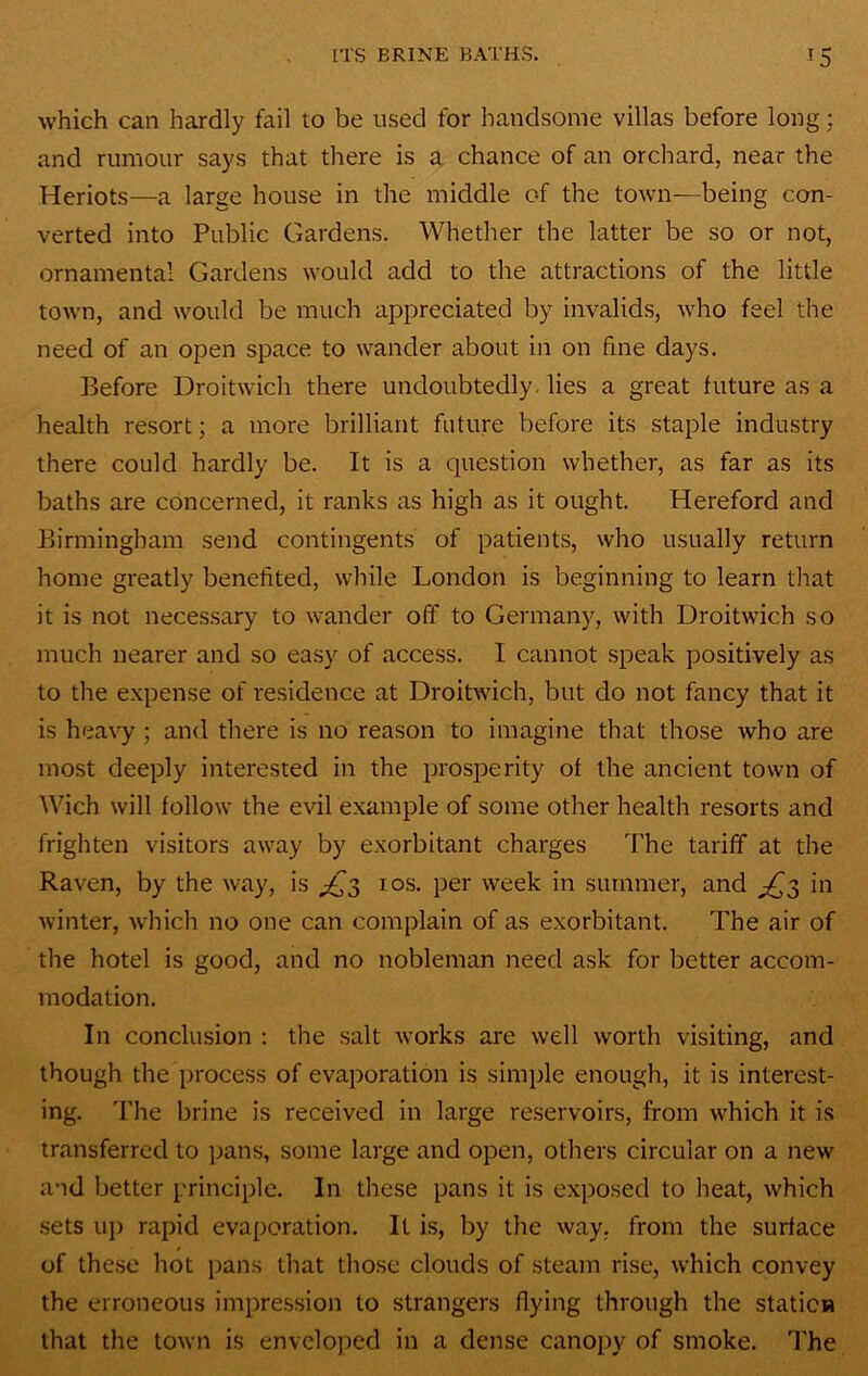 which can hardly fail to be used for handsome villas before long; and rumour says that there is a, chance of an orchard, near the Heriots—a large house in the middle of the town—being con- verted into Public Gardens. Whether the latter be so or not, ornamental Gardens would add to the attractions of the little town, and would be much appreciated by invalids, who feel the need of an open space to wander about in on fine days. Before Droitwich there undoubtedly, lies a great future as a health resort; a more brilliant future before its staple industry there could hardly be. It is a question whether, as far as its baths are concerned, it ranks as high as it ought. Hereford and Birmingham send contingents of patients, who usually return home greatly benefited, while London is beginning to learn that it is not necessary to wander off to Germany, with Droitwich so much nearer and so easy of access. I cannot speak positively as to the expense of residence at Droitwich, but do not fancy that it is heavy ; and there is no reason to imagine that those who are most deeply interested in the prosperity of the ancient town of Wich will follow the evil example of some other health resorts and frighten visitors away by exorbitant charges The tariff at the Raven, by the way, is ^3 los. per week in summer, and ^3 in winter, which no one can complain of as exorbitant. The air of the hotel is good, and no nobleman need ask for better accom- modation. In conclusion : the salt works are well worth visiting, and though the process of evaporation is simple enough, it is interest- ing. The brine is received in large reservoirs, from which it is transferred to jians, some large and open, others circular on a new and better principle. In these pans it is exposed to heat, which sets up rapid evaporation. It is, by the way, from the surface of these hot pans that those clouds of steam rise, which convey the erroneous impression to strangers flying through the station that the town is enveloped in a dense canopy of smoke. The