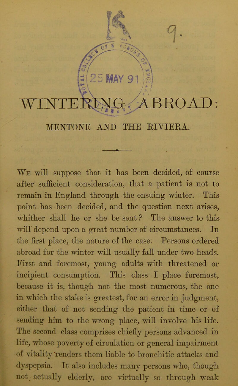 We mil suppose that it has been decided, of course after sufficient consideration, that a patient is not to remain in England through the ensuing winter. This point has been decided, and the question next arises, whither shall he or she he sent ? The answer to this will' depend upon a great number of circumstances. In the first place, the nature of the case. Persons ordered abroad for the winter will usually fall under two heads. First and foremost, young adults with threatened or incipient consumption. This class I place foremost, ^ because it is, though not the most numerous, the one f in which the stake is greatest, for an error in judgment, either that of not sending the patient in time or of f sending him to the wrong place, will involve his life. tThe second class comprises chiefly persons advanced in life, whose poverty of circulation or general impairment of vitality 'renders them liable to bronchitic attacks and |r dyspepsia. It also includes many persons who, though A not actually elderly, are virtually so through weak