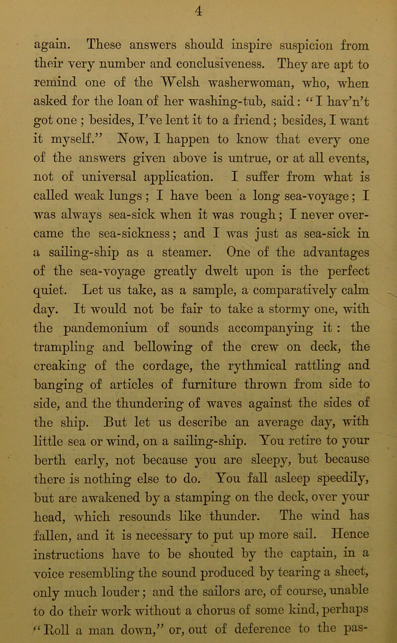 again. These answers should inspire suspicion from their very number and conclusiveness. They are apt to remind one of the Welsh washerwoman, who, when asked for the loan of her washing-tub, said: “ I hav’n’t got one ; besides, I’ve lent it to a friend; besides, I want it myself.” Now, I happen to know that every one of the answers given above is untrue, or at all events, not of universal application. I suffer from what is called weak lungs ; I have been a long sea-voyage; I was always sea-sick when it was rough; I never over- came the sea-sickness; and I was just as sea-sick in a sailing-ship as a steamer. One of the advantages of the sea-voyage greatly dwelt upon is the perfect quiet. Let us take, as a sample, a comparatively calm day. It would not be fair to take a stormy one, with the pandemonium of sounds accompanying it : the trampling and bellowing of the crew on deck, the creaking of the cordage, the rythmical rattling and hanging of articles of furniture thrown from side to side, and the thundering of waves against the sides of the ship. But let us describe an average day, with little sea or wind, on a sailing-ship. You retire to your berth early, not because you are sleepy, but because there is nothing else to do. You fall asleep speedily, but are awakened by a stamping on the deck, over your head, which resounds like thunder. The wind has fallen, and it is necessary to put up more sail. Hence instructions have to be shouted by the captain, in a voice resembling the sound produced by tearing a sheet, only much louder; and the sailors are, of course, unable to do their work without a chorus of some kind, perhaps ‘‘ Boll a man down,” or, out of deference to the pas-