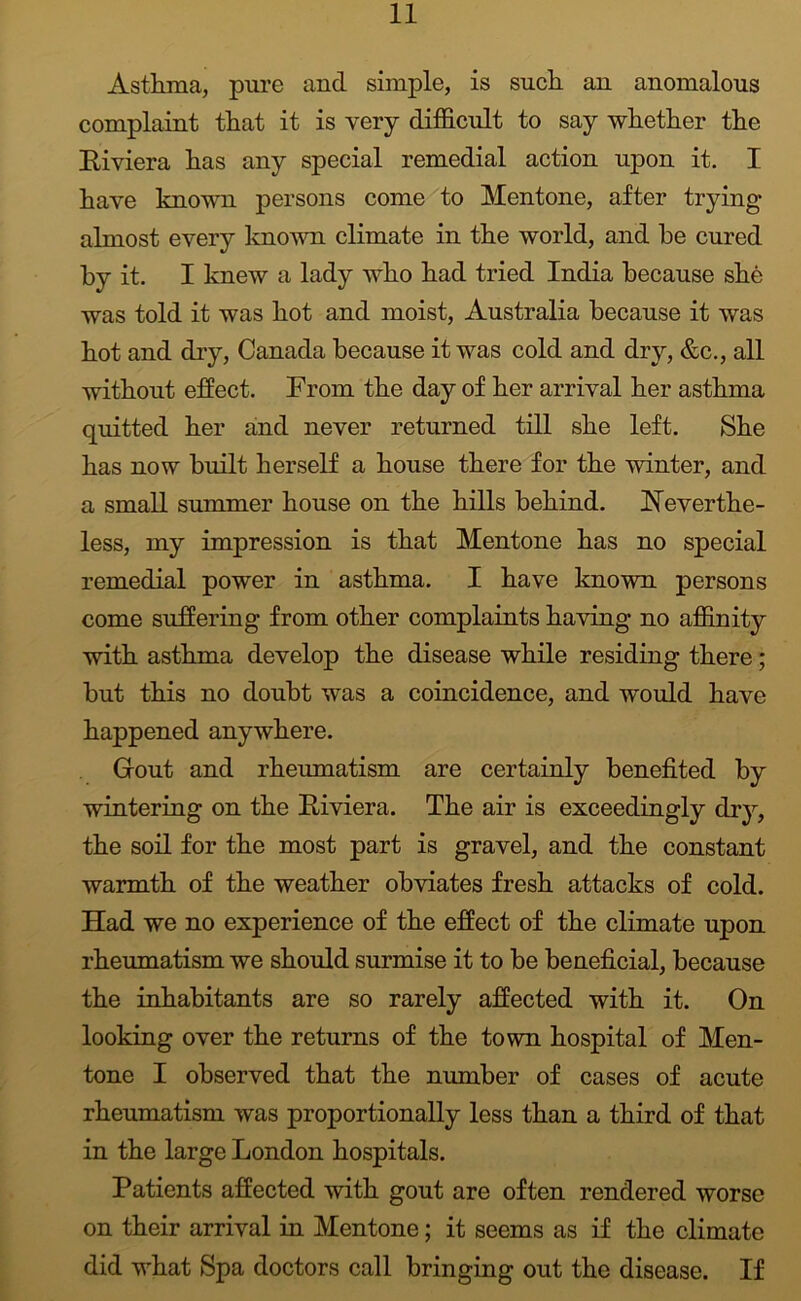 Asthma, pure and simple, is such, an anomalous complaint that it is very difficult to say whether the Eiviera has any special remedial action upon it, I have known persons come to Mentone, after trying almost every known climate in the world, and be cured by it. I knew a lady who had tried India because she was told it was hot and moist, Australia because it was hot and dry, Canada because it was cold and dry, &c., all without effect. From the day of her arrival her asthma quitted her and never returned till she left. She has now built herself a house there for the winter, and a small summer house on the hills behind, Neverthe- less, my impression is that Mentone has no special remedial power in asthma. I have known persons come suffering from other complaints having no affinity with asthma develop the disease while residing there; but this no doubt was a coincidence, and would have happened anywhere. Gout and rheumatism are certainly benefited by wintering on the Eiviera. The air is exceedingly dry, the soil for the most part is gravel, and the constant warmth of the weather obviates fresh attacks of cold. Had we no experience of the effect of the climate upon rheumatism we should surmise it to be beneficial, because the inhabitants are so rarely affected with it. On looking over the returns of the town hospital of Men- tone I observed that the number of cases of acute rheumatism was proportionally less than a third of that in the large London hospitals. Patients affected with gout are often rendered worse on their arrival in Mentone; it seems as if the climate did what Spa doctors call bringing out the disease. If