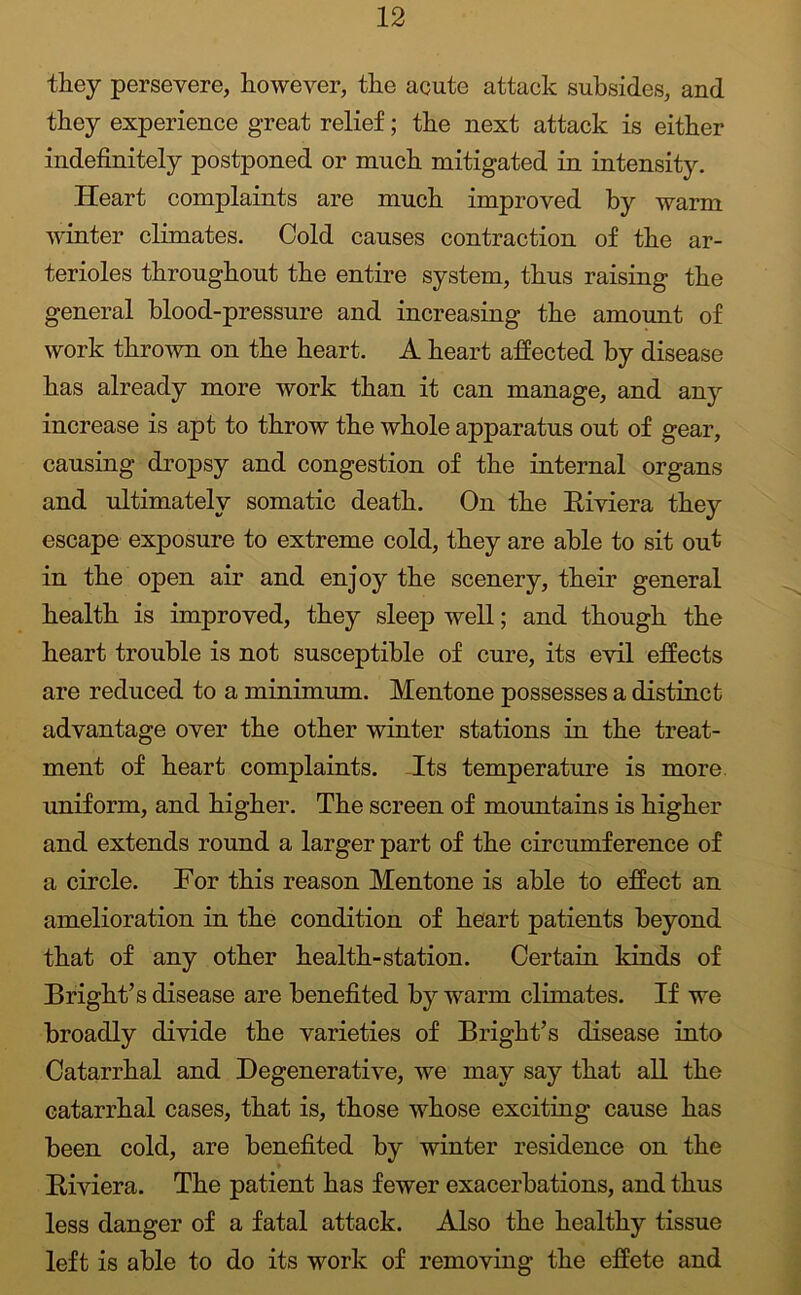 they persevere, however, the acute attack subsides, and they experience great relief; the next attack is either indefinitely postponed or much mitigated in intensity. Heart complaints are much improved by warm winter climates. Cold causes contraction of the ar- terioles throughout the entire system, thus raising the general blood-pressure and increasing the amount of work thrown on the heart. A heart affected by disease has already more work than it can manage, and any increase is apt to throw the whole apparatus out of gear, causing dropsy and congestion of the internal organs and ultimately somatic death. On the Riviera they escape exposure to extreme cold, they are able to sit out in the open air and enjoy the scenery, their general health is improved, they sleep well; and though the heart trouble is not susceptible of cure, its evil effects are reduced to a minimum. Mentone possesses a distinct advantage over the other winter stations in the treat- ment of heart complaints. -Its temperature is more, uniform, and higher. The screen of mountains is higher and extends round a larger part of the circumference of a circle. Tor this reason Mentone is able to effect an amelioration in the condition of heart patients beyond that of any other health-station. Certain kinds of Bright’s disease are benefited by warm climates. If we broadly divide the varieties of Bright’s disease into Catarrhal and Degenerative, we may say that all the catarrhal cases, that is, those whose exciting cause has been cold, are benefited by winter residence on the Riviera. The patient has fewer exacerbations, and thus less danger of a fatal attack. Also the healthy tissue left is able to do its work of removiug the effete and