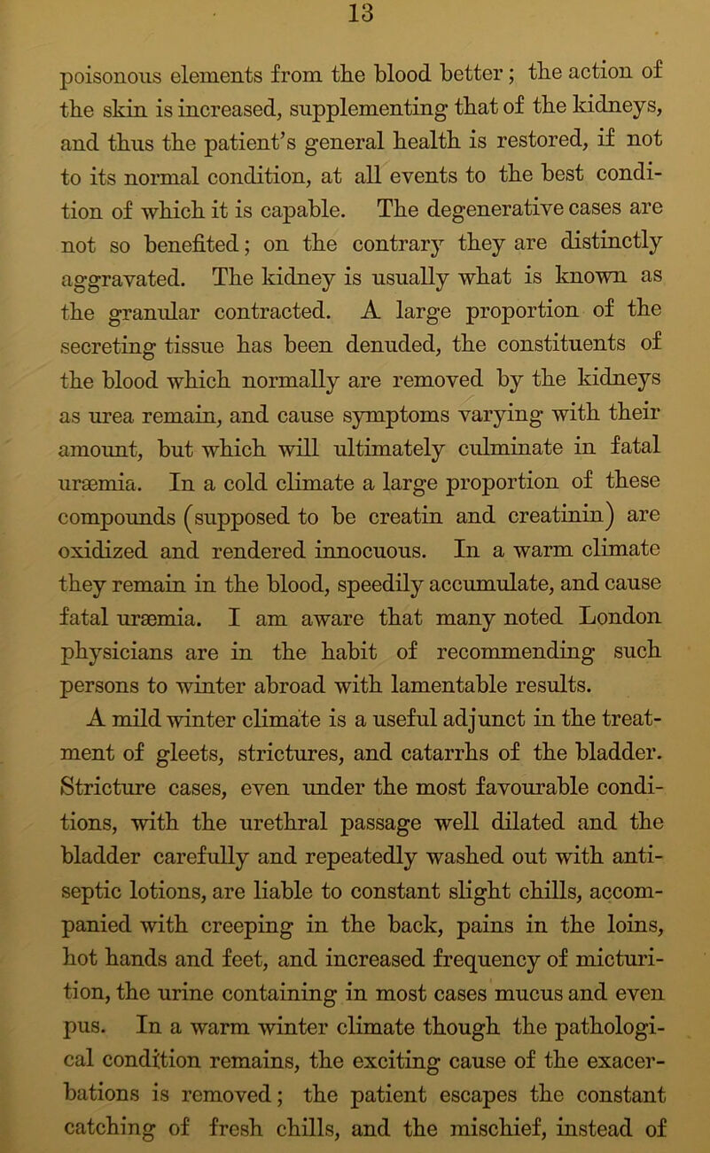 poisonous elements from tlie blood better; tbe action of tbe sbin is increased, supplementing tbat of tbe kidneys, and thus tbe patient’s general bealtb is restored, if not to its normal condition, at all events to tbe best condi- tion of wbicb it is capable. Tbe degenerative cases are not so benefited; on tbe contrary they are distinctly aggravated. Tbe kidney is usually wbat is known as tbe granular contracted. A large proportion of tbe secreting tissue bas been denuded, tbe constituents of tbe blood wbicb normally are removed by tbe kidneys as urea remain, and cause symptoms varying witb tbeir amount, but wbicb will ultimately culminate in fatal uraemia. In a cold climate a large proportion of these compounds (supposed to be creatin and creatinin) are oxidized and rendered innocuous. In a warm climate tbey remain in tbe blood, speedily accumulate, and cause fatal uraemia. I am aware tbat many noted London physicians are in tbe habit of recommending such persons to winter abroad witb lamentable results. A mild winter climate is a useful adjunct in tbe treat- ment of gleets, strictures, and catarrhs of tbe bladder. Stricture cases, even imder tbe most favourable condi- tions, witb tbe urethral passage well dilated and tbe bladder carefully and repeatedly washed out witb anti- septic lotions, are liable to constant slight chills, accom- panied witb creeping in tbe back, pains in tbe loins, hot bands and feet, and increased frequency of micturi- tion, tbe urine containing in most cases mucus and even pus. In a warm winter climate though tbe pathologi- cal condition remains, tbe exciting cause of tbe exacer- bations is removed; tbe patient escapes tbe constant catching of fresh chills, and tbe mischief, instead of