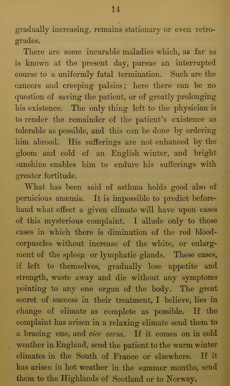 gradually increasing, remains stationary or even retro- grades. Tliere are some incurable maladies which, as far as is known at the present day, pursue an interrupted course to a uniformly fatal termination. Such are the cancers and creeping palsies; here there can he no question of saving the patient, or of greatly prolonging his existence. The only thing left to the physician is to render the remainder of the patient’s existence as tolerable as possible, and this can be done by ordering him abroad. His sufferings are not enhanced by the gloom and cold of an English winter, and bright sunshine enables him to endure his sufferings with greater fortitude. WTiat has been said of asthma holds good also of pernicious ansemia. It is impossible to predict before- hand what effect a given climate will have upon cases of this mysterious complaint. I allude only to those cases in which there is diminution of the red blood- corpuscles without increase of the white, or enlarg- ment of the spleep or Ijunphatic glands. These cases, if left to themselves, gradually lose appetite and strength, waste away and die without any symptoms pointing to any one organ of the body. The great secret of success in their treatment, I believe, lies in change of climate as complete as possible. If the complaint has arisen in a relaxing climate send them to a bracing one, and vice versa. If it comes on in cold . weather in England, send the patient to the warm winter climates in the South of France or elsewhere. If it has arisen in hot weather in the summer months, send them to the Highlands of Scotland or to Norway.