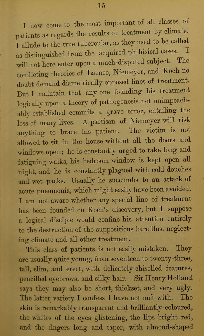 I now come to the most important of all classes of patients as regards the results of treatment by clunate. I allude to the true tubercular, as they used to he called as distinguished from the acquired phthisical cases. I 'vvill not here enter upon a much-disputed subject. The conflicting theories of Laenee, Niemeyer, and Koch no doubt demand diametrically opposed lines of treatment. But I maintain that any one founding his treatment logically upon a theory of pathogenesis not unimpeach- ably established commits a grave error, entailing the loss of many lives. A partisan of Kiemeyer will risk anything to brace his patient. The victim is not allowed to sit in the house without all the doors and windows open; he is constantly urged to take long and fatiguing walks, his bedroom window is kept open all night, and he is constantly plagued with cold douches and wet packs. Usually he succumbs to an attack of acute pneumonia, which might easily have been avoided. I am not aware whether any special line of treatment has been founded on Koch’s discovery, but I suppose a logical disciple would confine his attention entirely to the destruction of the suppositious barcillus, neglect- ing climate and all other treatment. This class of patients is not easily mistaken. They are usually quite young, from seventeen to twenty-three, tall, slim, and erect, with delicately chiselled features, pencilled eyebrows, and silky hair. Sir Henry Holland, says they may also be short, thickset, and very ugly. The latter variety I confess I have not me*t with. The skin is remarkably transparent and brilliantly-coloured, the whites of the eyes glistening, the lips bright red, and the fingers long and taper, with almond-shaped