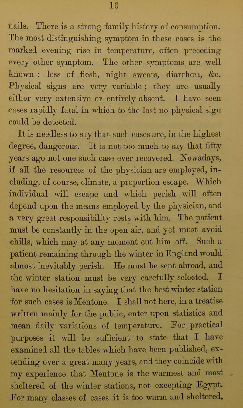 nails. There is a strong family history of consumption. The most distinguishing symptom in these cases is the marked evening rise in temperature, often preceding every other symptom. The other symptoms are well known : loss of flesh, night sweats, diarrhoea, &c. Physical signs are very variable ; they are usually either very extensive or entirely absent. I have seen oases rapidly fatal in which to the last no phy^sical sign could be detected. It is needless to say that such cases are, in the highest degree, dangerous. It is not too much to say that flfty years ago not one such case ever recovered. Nowadays, if all the resources of the physician are employed, in- cluding, of course, climate, a proportion escape. Which individual will escape and which perish will often depend upon the means employed by the physician, and a very great responsibility rests with him. The patient must be constantly in the open air, and yet must avoid chills, which may at any moment cut him off. Such a patient remaining through the winter in England would almost inevitably perish. He must be sent abroad, and the winter station must be very carefully selected. I have no hesitation in saying that the best winter station for such cases is Mentone. I shall not here, in a treatise written mainly for the public, enter upon statistics and mean daily variations of temperature. For practical purposes it will be sufficient to state that I have examined all the tables which have been published, ex- tending over a great many years, and they coincide with my experience that Mentone is the warmest and most sheltered of the winter stations, not excepting Egypt. Eor many classes of cases it is too warm and sheltered,