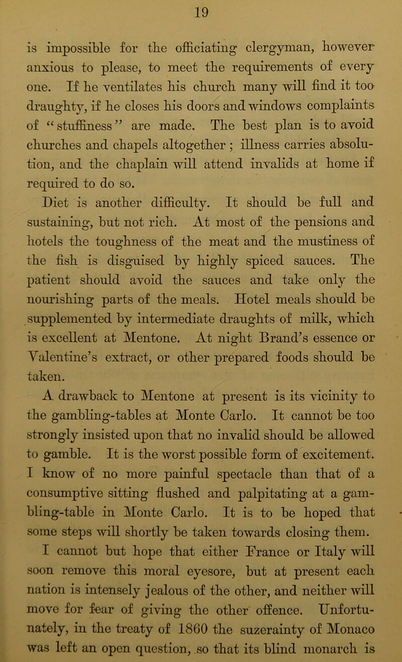is impossible for tbe ofiGlciating clergyman, however anxious to please, to meet the requirements of every one. If he ventilates his church many will find it too draughty, if he closes his doors and windows complaints of “ stuffiness ” are made. The best plan is to avoid churches and chapels altogether ; illness carries absolu- tion, and the chaplain will attend invalids at home if required to do so. Diet is another difficulty. It should be full and sustaining, but not rich. At most of the pensions and hotels the toughness of the meat and the mustiness of the fish is disguised by highly spiced sauces. The patient should avoid the sauces and take only the nourishing parts of the meals. Hotel meals should be supplemented by intermediate draughts of milk, which is excellent at Mentone. At night Brand’s essence or Valentine’s extract, or other prepared foods should be taken. A drawback to Mentone at present is its vicinity to the gambhng-tables at Monte Carlo. It cannot be too strongly insisted upon that no invahd should be allowed to gamble. It is the worst possible form of excitement. I know of no more painful spectacle than that of a consumptive sitting flushed and palpitating at a gam- bling-table in Monte Carlo. It is to be hoped that some steps will shortly be taken towards closing them. I cannot but hope that either France or Italy will soon remove this moral eyesore, but at present each nation is intensely jealous of the other, and neither will move for fear of giving the other offence. Unfortu- nately, in the treaty of 1860 the suzerainty of Monaco was left an open question, so that its blind monarch is
