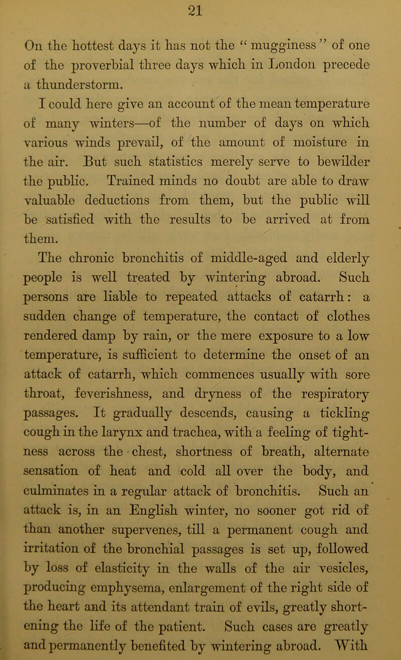 On tlie hottest days it has not the “ mugginess ” of one of the proverbial three days which in London precede a thunderstorm. I could here give an account of the mean temperature of many winters—of the number of days on which various winds prevail, of the amount of moisture in the air. But such statistics merely serve to bewilder the public. Trained minds no doubt are able to draw valuable deductions from them, but the public will be satisfied with the results to be arrived at from them. The chronic bronchitis of middle-aged and elderly people is well treated by wintering abroad. Such persons are liable to repeated attacks of catarrh: a sudden change of temperature, the contact of clothes rendered damp by rain, or the mere exposure to a low temperature, is sufiolcient to determine the onset of an attack of catarrh, which commences usually with sore throat, feverishness, and dryness of the respiratory passages. It gradually descends, causing a tickling cough in the larynx and trachea, with a feeling of tight- ness across the • chest, shortness of breath, alternate sensation of heat and cold all over the body, and culminates in a regular attack of bronchitis. Such an attack is, in an English winter, no sooner got rid of than another supervenes, till a permanent cough and irritation of the bronchial passages is set up, followed by loss of elasticity in the walls of the air vesicles, producing emphysema, enlargement of the right side of the heart and its attendant train of evils, greatly short- ening the life of the patient. Such cases are greatly and permanently benefited by wintering abroad. With