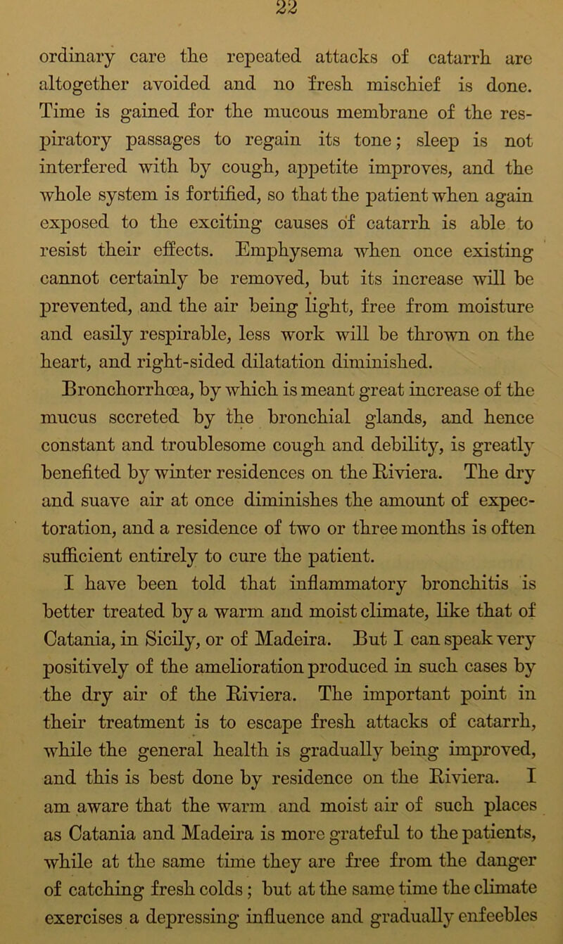ordinary care tlie repeated attacks of catarrh arc altogether avoided and no fresh mischief is done. Time is gained for the mucous membrane of the res- piratory passages to regain its tone; sleep is not interfered with by cough, appetite improves, and the whole system is fortified, so that the patient when again exposed to the exciting causes of catarrh is able to resist their effects. Emphysema when once existing cannot certainly be removed, but its increase will be prevented, and the air being light, free from moisture and easily respirable, less work will be thrown on the heart, and right-sided dilatation diminished. Bronchorrhoea, by which is meant great increase of the mucus secreted by the bronchial glands, and hence constant and troublesome cough and debility, is greatly benefited by winter residences on the Riviera. The dry and suave air at once diminishes the amount of expec- toration, and a residence of two or three months is often sufficient entirely to cure the patient. I have been told that inflammatory bronchitis is better treated by a warm and moist climate, like that of Catania, in Sicily, or of Madeira. But I can speak very positively of the amelioration produced in such cases by the dry air of the Riviera. The important point in their treatment is to escape fresh attacks of catarrh, while the general health is gradually being improved, and this is best done by residence on the Riviera. I am aware that the warm and moist air of such places as Catania and Madeira is more grateful to the patients, while at the same time they are free from the danger of catching fresh colds; but at the same time the climate exercises a depressing influence and gradually enfeebles