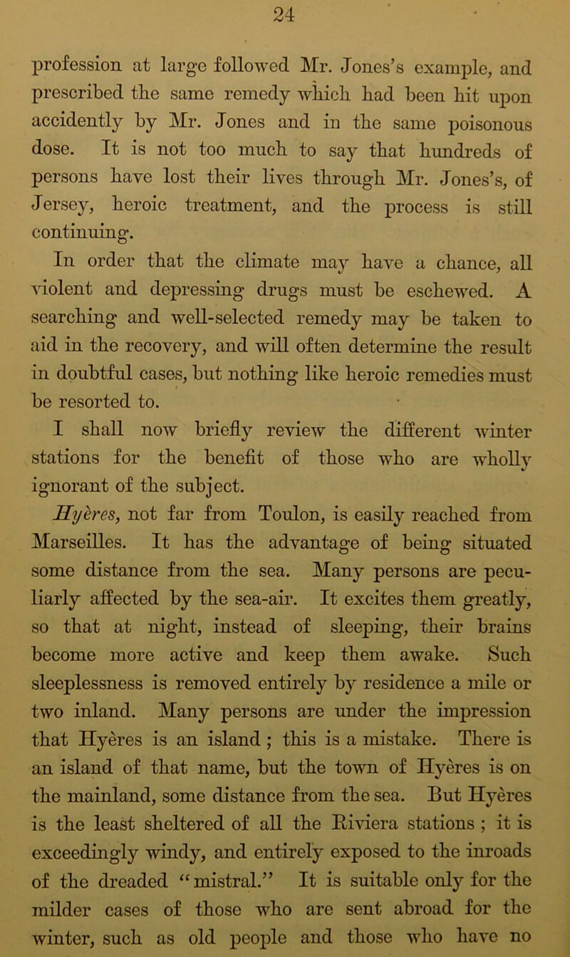 profession at large followed Mr. Joiies’s example, and prescribed the same remedy which had been hit upon accidently by Mr. Jones and in the same poisonous dose. It is not too much to say that hundreds of persons have lost their lives through Mr. Jones’s, of Jersey, heroic treatment, and the process is still continuing. In order that the climate may have a chance, all violent and depressing drugs must be eschewed. A searching and well-selected remedy may be taken to aid in the recovery, and will often determine the result in doubtful cases, but nothing like heroic remedies must be resorted to. I shall now briefly review the different winter stations for the benefit of those who are w^holly ignorant of the subject. HyheSy not far from Toulon, is easily reached from Marseilles. It has the advantage of being situated some distance from the sea. Many persons are pecu- liarly affected by the sea-air. It excites them greatly, so that at night, instead of sleeping, their brains become more active and keep them awake. Such sleeplessness is removed entirely by residence a mile or two inland. Many persons are under the impression that Hyeres is an island; this is a mistake. There is an island of that name, but the town of Hyeres is on the mainland, some distance from the sea. But Hyeres is the least sheltered of all the Riviera stations ; it is exceedingly windy, and entirely exposed to the inroads of the dreaded “mistral.” It is suitable only for the milder cases of those who are sent abroad for the winter, such as old people and those who have no