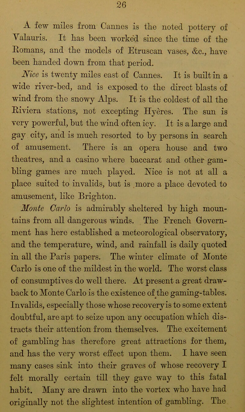 A few miles from Cannes is the noted pottery of Yalauris. It has been worke'd since the time of the Homans, and the models of Etruscan vases, &c., have been handed down from that period. Nice is twenty miles east of Cannes. It is built in a wide river-bed, and is exposed to the direct blasts of wind from the snowy Alps. It is the coldest of all the Riviera stations, not excepting Hyeres. The sun is very powerful, but the wind often icy. It is a large and gay city, and is much resorted to by persons in search of amusement. There is an opera house and two theatres, and a casino where baccarat and other gam- bling games are much played. Isice is not at all a place suited to invalids, but is .more a place devoted to amusement, like Brighton. Monte Carlo is admirably sheltered by high moun- tains from all dangerous winds. The French Govern- ment has here established a meteorological observatory, and the temperature, wind, and rainfall is daily quoted in all the Paris papers. The winter climate of Monte Carlo is one of the mildest in the world. The worst class of consumptives do well there. At present a great draw- back to Monte Carlo is the existence of^the gaming-tables. Invalids, especially those whose recovery is to some extent doubtful, are apt to seize upon any occupation which dis- tracts their attention from themselves. The excitement of gambling has therefore great attractions for them, and has the very worst effect upon them. I have seen many cases sink into their graves of whose recovery I felt morally certain till they gave way to this fatal habit. Many are drawn into the vortex who have had originally not the slightest intention of gambling. The