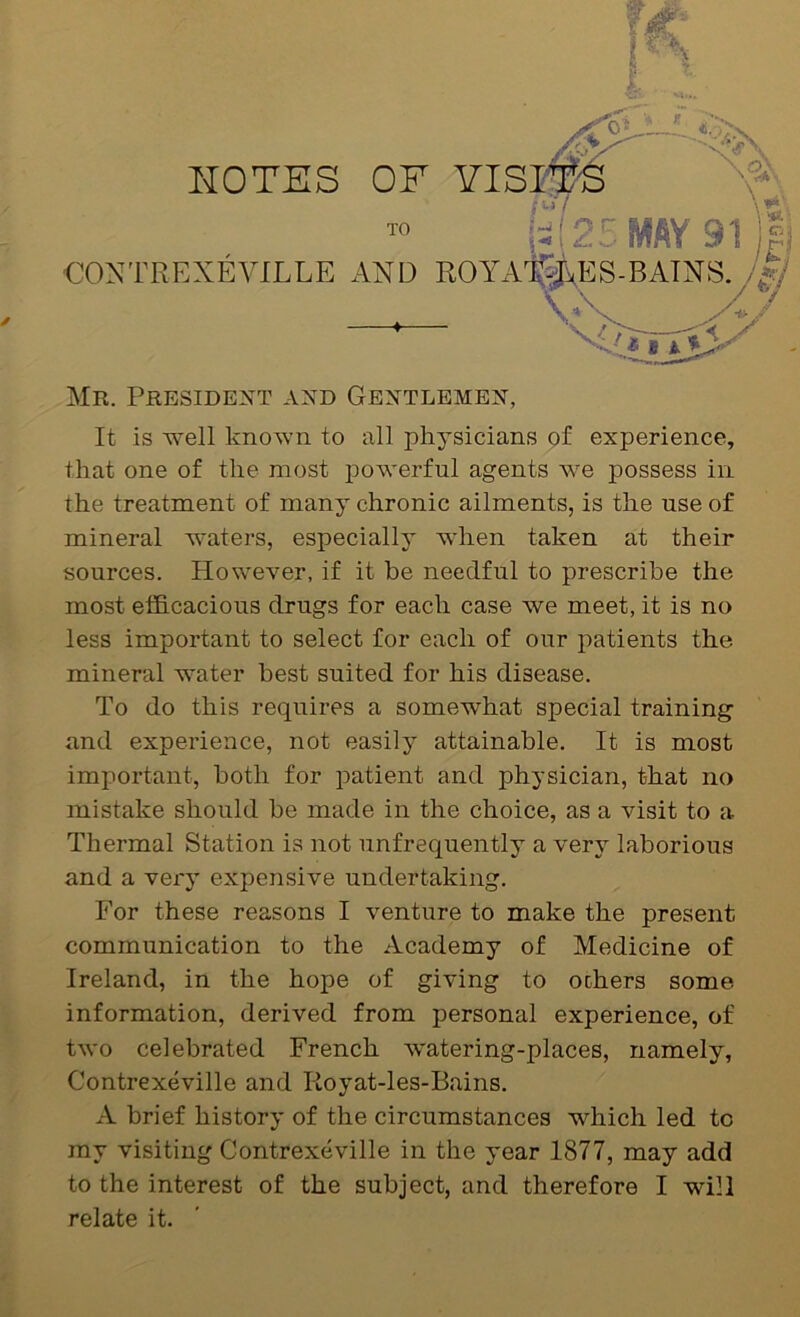 CONTREXEVILLE AND ♦— Mr. Presidext axd Gentlembx, It is well known to all physicians of experience, that one of the most f)owerful agents we possess in the treatment of many chronic ailments, is the use of mineral waters, especially when taken at their sources. However, if it be needful to prescribe the most efficacious drugs for each case we meet, it is no less important to select for each of our patients the mineral water best suited for his disease. To do this requires a somewhat special training and experience, not easily attainable. It is most important, both for patient and physician, that no mistake should be made in the choice, as a visit to a Thermal Station is not unfrequently a very laborious and a very expensive undertaking. For these reasons I venture to make the present communication to the Academy of Medicine of Ireland, in the hope of giving to others some information, derived from personal experience, of two celebrated French watering-places, namely, Contrexeville and Koyat-les-Bains. A brief history of the circumstances which led to my visiting Contrexeville in the year 1877, may add to the interest of the subject, and therefore I will relate it.