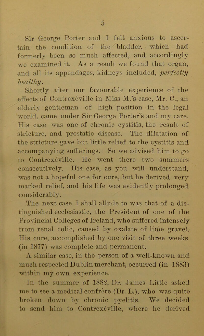 Sir George Porter and I felt anxious to ascer- tain the condition of the bladder, which had formerly been so much affected, and accordingly we examined it. As a result we found that organ, iind all its appendages, kidneys included, perfectly healthy. Shortly after our favourable experience of the effects of Contrexeville in Miss M.’s case, Mr. C., an elderly gentleman of high position in the legal world, came under Sir George Porter’s and my care. His case vras one of chronic cystitis, the result of stricture, and prostatic disease. The dilatation of the stricture gave but little relief to the cystitis and accompanying sufferings. So we advised him to go to Contrexeville. He Avent there two summers consecutively. His case, as you Avill understand, was not a hopeful one for cure, but he derived very marked relief, and his life was evidently prolonged considerably. The next case I shall allude to was that of a dis- tinguished ecclesiastic, the President of one of the Provincial Colleges of Ireland, who suffered intensely from renal colic, caused by oxalate of lime gravel. His cure, accomplished by one visit of three weeks (in 1877) was complete and permanent. A similar case, in the person of a well-knoAvn and much respected Dublin merchant, occurred (in 1883) within my oAvm experience. In the summer of 1882, Dr. James Little asked me to see a medical confrere (Dr. L.), who AA^as quite broken doAvn by chronic pyelitis. We decided to send him to Contrexeville, Avhere he derived