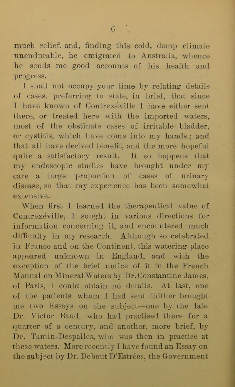 G ' much relief, and, finding this cold, damp climate unendurable, he emigrated to Australia, whence he sends me good accounts of his health and progress. I shall not occupy your time by relating details of cases, preferring to state, in brief, that since I have known of Contrexeville I have either sent there, or treated here with the imported waters, most of the obstinate cases of irritable bladder, or cystitis, Avhich have come into my hands ; and that all have derived benefit, and the more hopeful <piite a satisfactory result. It so happens that my endoscopic studies have brought under my care a large proportion of cases of urinary <lisease, so that my experience has been somewhat extensive. When first I learned the therapeutical value of Contrexeville, I sought in various directions for information concerning it, and encountered much difficnlty in my research. Although so celebrated in France and on the Continent, this watering-place ajDpeared unknown in England, and with the exception of the brief notice of it in the French Manual on Mineral Waters by Dr. Constantine James, of Paris, I could obtain no details. At last, one of the patients whom I had sent thither brought me two Essays on the subject—one by the late Dr. Victor Baud, who had practised there for a <|uarter of a century, and another, more brief, by Dr. Tamin-Despalles, who was then in practice at these Avaters. More recently I have found an Essay on the subject by Dr. Debout D’Estrees, the Government