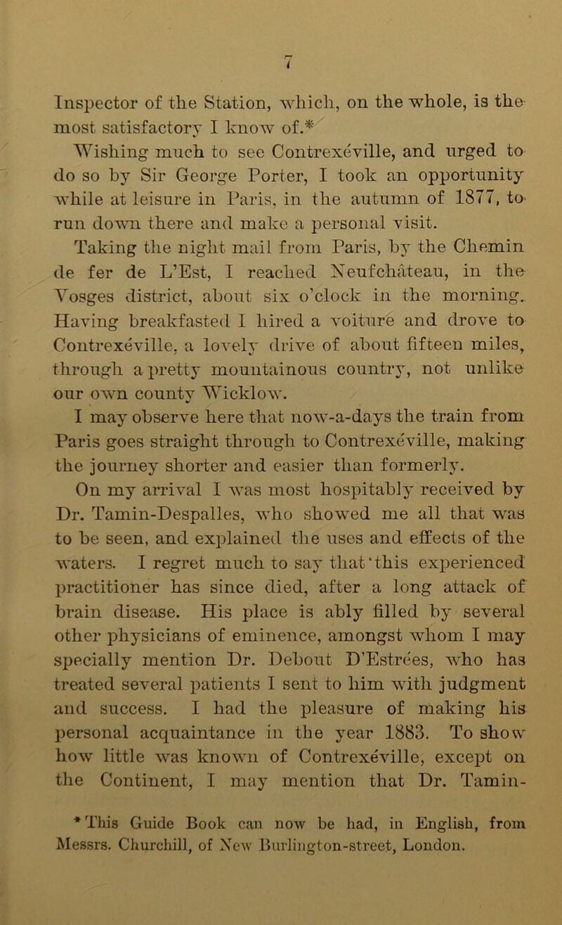 Inspector of the Station, which, on the whole, is the- most satisfactory I know of.*' Wishing much to see Contrexeville, and urged to do so by Sir George Porter, I took an opportunity Avhile at leisure in Paris, in the autumn of 1877, to- run down there and make a personal xisit. Taking the night mail from Paris, by the Chemin de fer de L’Est, I reached Neufchateau, in the Vosges district, about six o’clock in the morning.. Having breakfasted I hired a voiture and drove to Contrexeville, a lovely drive of about fifteen miles, through a pretty mountainous country, not unlike our own county Wicklow. I may observe here that now-a-days the train from Paris goes straight through to Contrexeville, making the journey shorter and easier than formerly. On my arrival I was most hospitably received by Dr. Tamin-Despalles, who showed me all that was to be seen, and explained the uses and effects of the waters. I regret much to say that‘this exjierienced practitioner has since died, after a long attack of brain disease. His place is ably filled by several other physicians of eminence, amongst whom I may specially mention Dr. Debout D’Estrees, Avho has treated several patients I sent to him with judgment and success. I had the pleasure of making his personal acquaintance in the year 1883. To show how little was known of Contrexeville, except on the Continent, I may mention that Dr. Tamin- * This Guide Book can now be had, in English, from Messrs. Churchill, of New Burliiigton-street, London.