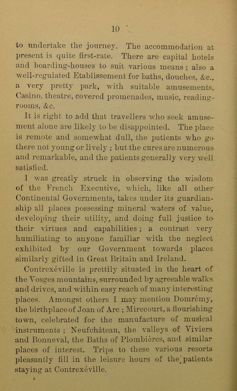 to undertake tlie journey. The accommodation at present is quite first-rate. There are capital hotels and boarding-houses to suit various means ; also a well-regulated Etablissement for baths, douches, &c., a very jDretty j^ark, with suitable amusements, Casino, theatre, covered promenades, music, reading- rooms, &c. It is right to add that travellers who seek amuse- ment alone are likely to be disappointed. The place is remote and somewhat dull, the patients who go there not young or lively ; but the cures are numerous and remarkable, and the patients generally very well satisfied. I was greatly struck in observing the wisdom of the French Executive, which, like all other Continental Governments, takes under its guardian- ship all places possessing mineral waters of value, developing their utility, and doing full justice to their virtues and cai^abilities ; a contrast very humiliating to anyone familiar with the neglect exhibited by our Government towards places similarly gifted in Great Britain and Ireland. Contrexeville is prettily situated in the heart of the Yosges mountains, surrounded by agreeable walks and drives, and within easy reach of many interesting places. Amongst others I may mention Domremy, the birthplace of Joan of Ai’c ; Mirecourt, a flourishing town, celebrated for the manufacture of musical instruments ; Neufchateau, the valleys of Yiviers and Bonneval, the Baths of Plombieres, and similar places of interest. Trips to these various resorts pleasantly fill in the leisure hours of the] patients staying at Contrexeville.