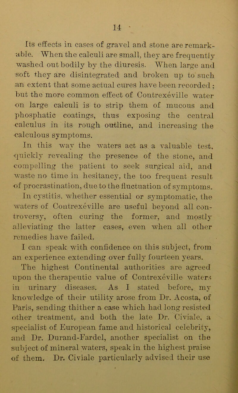 Its effects in cases of gravel and stone are remark- able. When the calculi are small, they are frequently washed out bodily by the diuresis. When large and •soft they are disintegrated and broken up to such an extent that some actual cures have been recorded ; but the more common effect of Contrexeville water on large calculi is to strip them of mucous and phosphatic coatings, thus exposing the central •calculus in its rough outline, and increasing the calculous symptoms. In this way the waters act as a valuable test, quickly revealing the presence of the stone, and compelling the patient to seek surgical aid, and waste no time in hesitancy, the too frequent result of procrastination, due to the fluctuation of symptoms. In cystitis, whether essential or symptomatic, the waters of Contrexeville are useful beyond all con- troversy, often curing the former, and mostly alleviating the latter cases, even when all other remedies have failed. I can speak with confidence on this subject, from an experience extending over fully fourteen years. The highest Continental authorities are agreed upon the therapeutic value of Contrexeville waters in urinary diseases. As I stated before, my knowledge of their utility arose from Dr. Acosta, of Paris, sending thither a case which had long resisted other treatment, and both the late Dr. Civiale, a specialist of European fame and historical celebrity, and Dr. Durand-Fardel, another specialist on the subject of mineral waters, speak in the highest praise of them. Dr. Civiale particularly advised their use