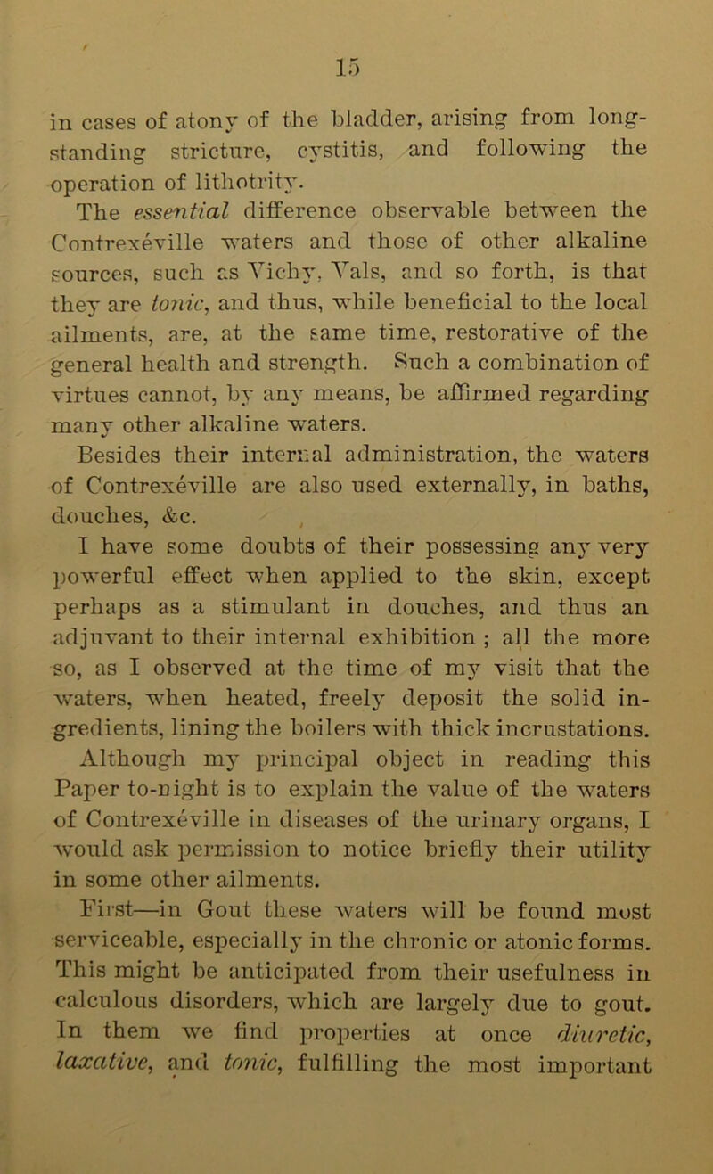 in cases of atony of the bladder, arising from long- standing stricture, cystitis, and following the operation of lithotrity. The essential difference observable between the Contrexeville waters and those of other alkaline sources, such as Vichy, Vais, and so forth, is that they are tonic, and thus, while beneficial to the local ailments, are, at the same time, restorative of the general health and strength. Such a combination of virtues cannot, by any means, be affirmed regarding many other alkaline w'aters. Besides their internal administration, the waters of Contrexeville are also used externally, in baths, douches, &c. I have some doubts of their possessing any very l)Owerful effect when applied to the skin, except perhaps as a stimulant in douches, and thus an adjuvant to their internal exhibition ; all the more so, as I observed at the time of my visit that the waters, w'hen heated, freely deposit the solid in- gredients, lining the boilers with thick incrustations. Although my principal object in reading this Paper to-night is to explain the value of the waters of Contrexeville in diseases of the urinary organs, I would ask permission to notice briefly their utility in some other ailments. First—in Gout these waters will be found most serviceable, especially in the chronic or atonic forms. This might be anticij^ated from their usefulness in calculous disorders, which are largely due to gout. In them we find properties at once diuretic, laxative, and tome, fulfilling the most important