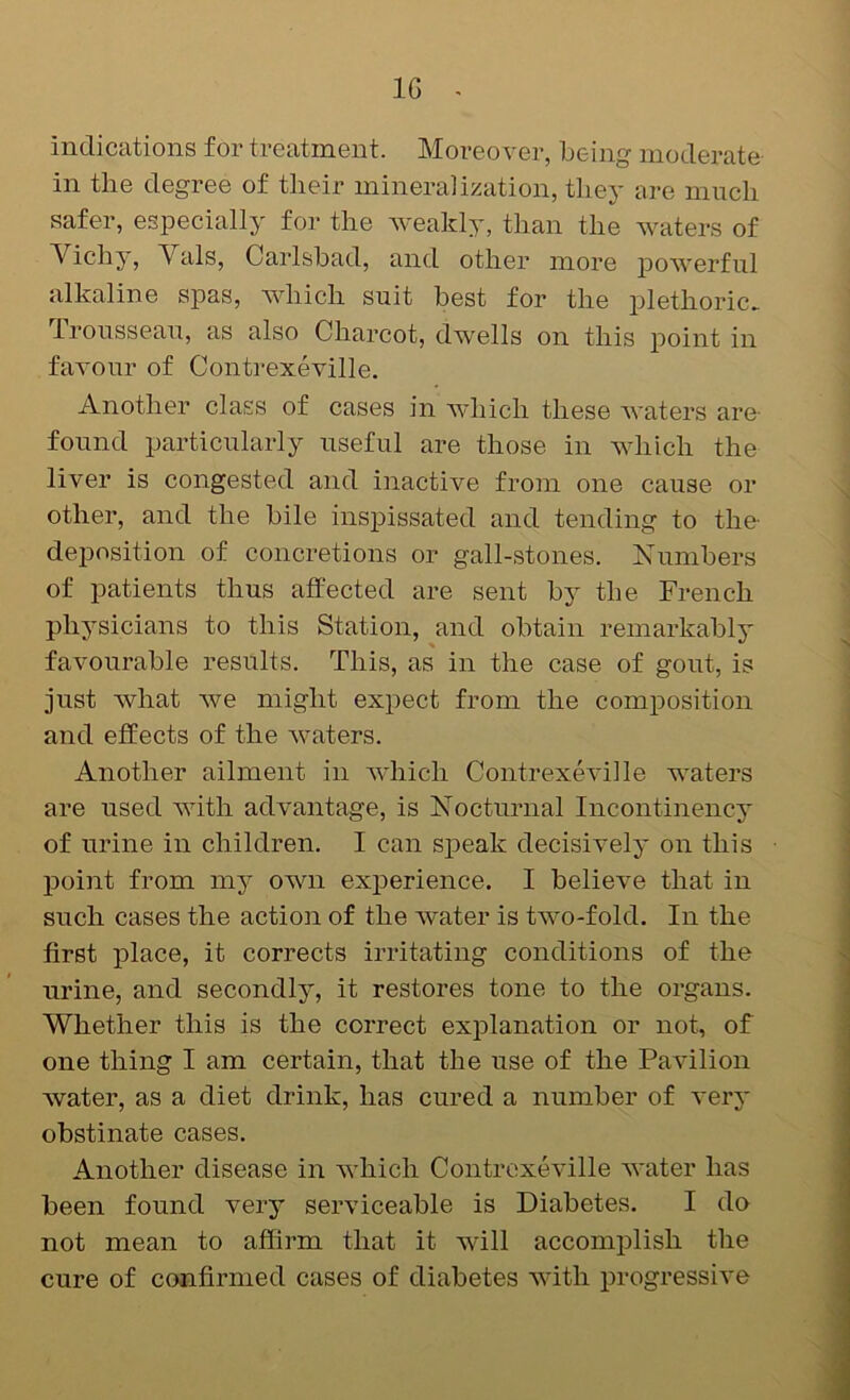 IG ^ indications for treatment. Moreover, being moderate in the degree of their mineralization, they are much safer, especially for the weakly, than the waters of Vichy, Vais, Carlsbad, and other more powerful alkaline spas, which suit best for the plethoric. Trousseau, as also Charcot, dwells on this point in favour of Contrexeville. Another class of cases in Avhich these Avaters are- found particularly useful are those in AAdiich the liver is congested and inactive from one cause or other, and the bile inspissated and tending to the- deposition of concretions or gall-stones. Numbers of patients thus affected are sent by the French physicians to this Station, and obtain remarkably favourable results. This, as in the case of gout, is just Avhat Ave might expect from the composition and effects of the Avaters. Another ailment in Avhich ContrexeAulle waters are used AAuth advantage, is Nocturnal Incontinency of urine in children, I can speak decisively on this point from my own experience. I believe that in such cases the action of the Avater is tAvo-fold. In the first place, it corrects irritating conditions of the urine, and secondly, it restores tone to the organs. Whether this is the correct explanation or not, of one thing I am certain, that the use of the PaAulion water, as a diet drink, has cured a number of A*ery obstinate cases. Another disease in Avhich ContrexeAdlle Avater has been found very serviceable is Diabetes. I do not mean to affirm that it will accomplish the cure of confirmed cases of diabetes Avith progressiA'e