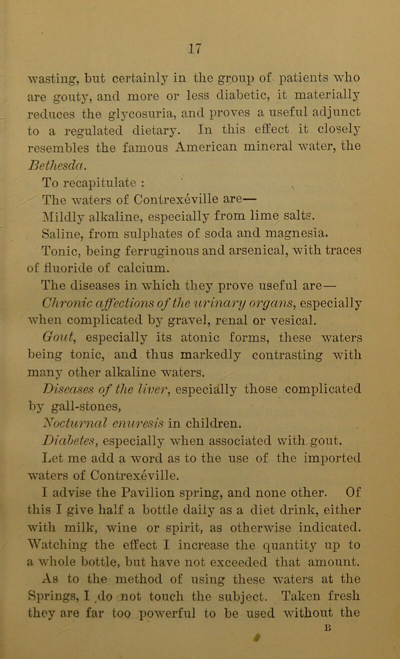^vastiug, blit certainly in the gr,oiip of patients who are gouty, and more or less diabetic, it materially reduces the glycosuria, and proves a useful adjunct to a regulated dietary. In this effect it closely resembles the famous American mineral Avater, the Bethesda. To recapitulate : , The Avaters of Contrexeville are— Mildly alkaline, especially from lime salts. Saline, from sulphates of soda and magnesia. Tonic, being ferruginous and arsenical, with traces of fluoride of calcium. The diseases in Avhich they prove useful are— Chronic affections of the ur inary organs^ especially when complicated by gravel, renal or vesical. Gout, especially its atonic forms, these Avaters being tonic, and thus markedly contrasting Avith many other alkaline waters. Diseases of the liver, especisdly those complicated by gall-stones, Nocturnal enuresis in children. Diabetes, especially Avhen associated with gout. Let me add a word as to the use of the imported waters of Contrexeville. I advise the Pavilion spring, and none other. Of this I give half a bottle daily as a diet drink, either Avith milk, Avine or spirit, as otherAvise indicated. Watching the effect I increase the quantity up to a Avhole bottle, but have not exceeded that amount. As to the method of using these waters at the Springs, I ,do not touch the subject. Taken fresh they are far too poAverful to be used Avithout the n 0