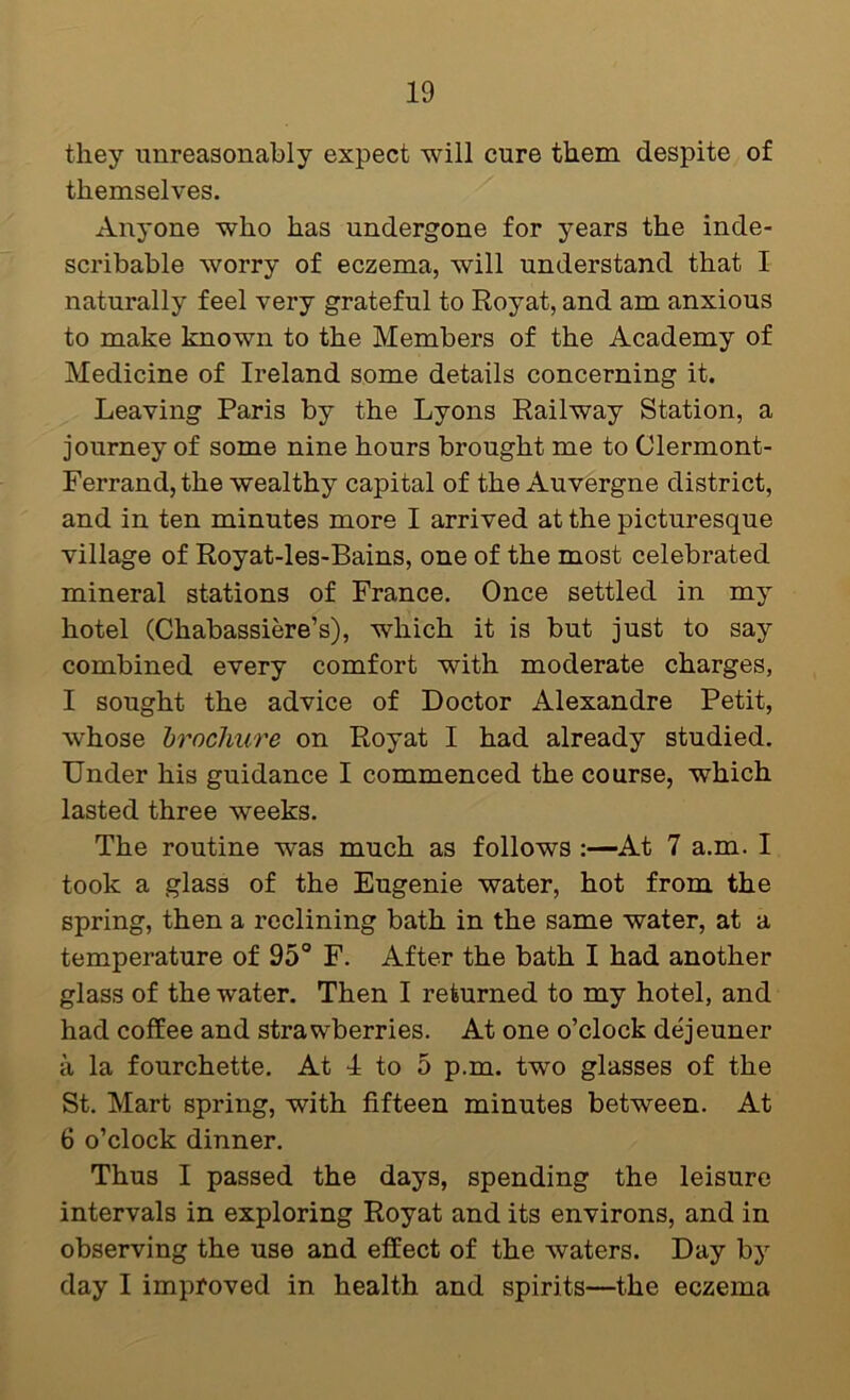 they unreasonably expect will cure them despite of themselves. Anyone who has undergone for years the inde- scribable worry of eczema, will understand that I naturally feel very grateful to Royat, and am anxious to make known to the Members of the Academy of Medicine of Ireland some details concerning it. Leaving Paris by the Lyons Railway Station, a journey of some nine hours brought me to Clermont- Ferrand, the wealthy capital of the Auvergne district, and in ten minutes more I arrived at the picturesque village of Royat-les-Bains, one of the most celebrated mineral stations of France. Once settled in my hotel (Chabassiere’s), which it is but just to say combined every comfort with moderate charges, I sought the advice of Doctor Alexandre Petit, whose brochure on Royat I had already studied. Under his guidance I commenced the course, which lasted three weeks. The routine was much as follows At 7 a.m. I took a glass of the Eugenie water, hot from the spring, then a reclining bath in the same water, at a temperature of 95° F. After the bath I had another glass of the water. Then I returned to my hotel, and had coffee and strawberries. At one o’clock dejeuner a la fourchette. At 4 to 5 p.m. two glasses of the St. Mart spring, with fifteen minutes between. At 6 o’clock dinner. Thus I passed the days, spending the leisure intervals in exploring Royat and its environs, and in observing the use and effect of the waters. Day by day I improved in health and spirits—the eczema