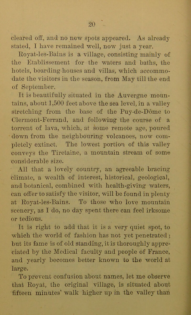 cleared off, and no new spots appeared. As already- stated, I have remained well, now just a y’-ear, Royat-les-Bains is a village, consisting mainly of the Etablissement for the waters and baths, the hotels, boarding houses and villas, which accommo- date the visitors in the season, from May till the end of September. It is beautifully situated in the Auvergne moun- tains, about 1,500 feet above the sea level, in a valley stretching from the base of the Puy’--de-D6me to Clermont-Ferrand, and following the course of a torrent of lava, which, at some remote age, poured down from the neighbouring volcanoes, now com- pletely^ extinct. The lowest portion of this valley convey^s the Tiretaine, a mountain stream of some considerable size. All that a lovely country, an agreeable bracing climate, a wealth of interest, historical, geological, and botanical, combined with health-giving waters, can offer to satisfy the visitor, will be found in plenty at Royat-les-Bains. To those who love mountain scenery, as I do, no day spent there can feel irksome or tedious. It is right to add that it is a very quiet spot, to which the world of fashion has not yet penetrated; but its fame is of old standing, it is thoroughly appre- ciated by the Medical faculty and people of France, and yearly becomes better known to the world at large. To prevent confusion about names, let me observe that Royat, the original village, is situated about fifteen minutes’ walk higher up in the valley than