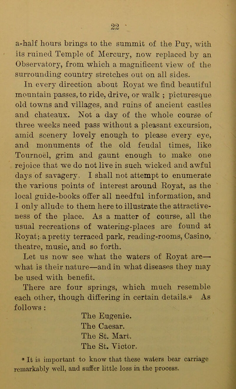 a-ha]f hours brings to the summit of the Puy, with its ruined Temple of Mercury, now replaced by an Observatory, from which a magnificent view of the surrounding country stretches out on all sides. In every direction about Royat we find beautiful mountain passes, to ride, drive, or walk ; picturesque old towns and villages, and ruins of ancient castles and chateaux. Not a day of the whole course of three weeks need pass without a pleasant excursion, amid scenery lovely enough to please every eye, and monuments of the old feudal times, like Tournoel, grim and gaunt enough to make one rejoice that we do not live in such wicked and awful days of savagery, I shall not attempt to enumerate the various points of interest around Royat, as the local guide-books offer all needful information, and I only allude to them here to illustrate the attractive- ness of the place. As a matter of course, all the usual recreations of watering-places are found at Royat; a pretty terraced park, reading-rooms, Casino, theatre, music, and so forth. Let us now see what the waters of Royat are— what is their nature—and in what diseases they may be used with benefit. There are four springs, which much resemble each other, though differing in certain details.* As follows : The Eugenie. The Caesar. The St. Mart. The St. Victor. * It is important to know that these waters bear carriage remarkably well, and suffer little loss in the process.