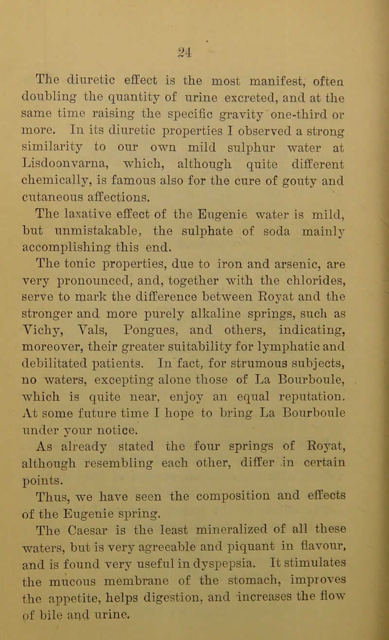 The diuretic effect is the most manifest, often doubling the quantity of urine excreted, and at the same time raising the sj)ecific gravity one-third or more. In its diuretic properties I observed a strong similarity to our own mild sulphur water at Lisdoonvarna, which, although quite different chemically, is famous also for the cure of gouty and cutaneous affections. The laxative effect of the Eugenie water is mild, but unmistakable, the sulphate of soda mainly accomplishing this end. The tonic jDroperties, due to iron and arsenic, are very pronounced, and, together with the chlorides, serve to mark the difference between Royat and the stronger and more purely alkaline springs, such as Yichy, Vais, Pongues, and others, indicating, moreover, their greater suitability for lymphatic and debilitated patients. In'fact, for strumous subjects, no waters, excepting alone those of La Bourboule, which is quite near, enjoy an equal reputation. At some future time I hope to bring La Bourboule under your notice. As already stated the four springs of Royat, although resembling each other, differ in certain points. Thus, we hav’^e seen the composition and effects of the Eugenie spring. The Caesar is the least mineralized of all these waters, but is very agreeable and piquant in flavour, and is found very useful in dyspepsia. It stimulates the mucous membrane of the stomach, improves the appetite, helps digestion, and increases the flow of bile and urine.